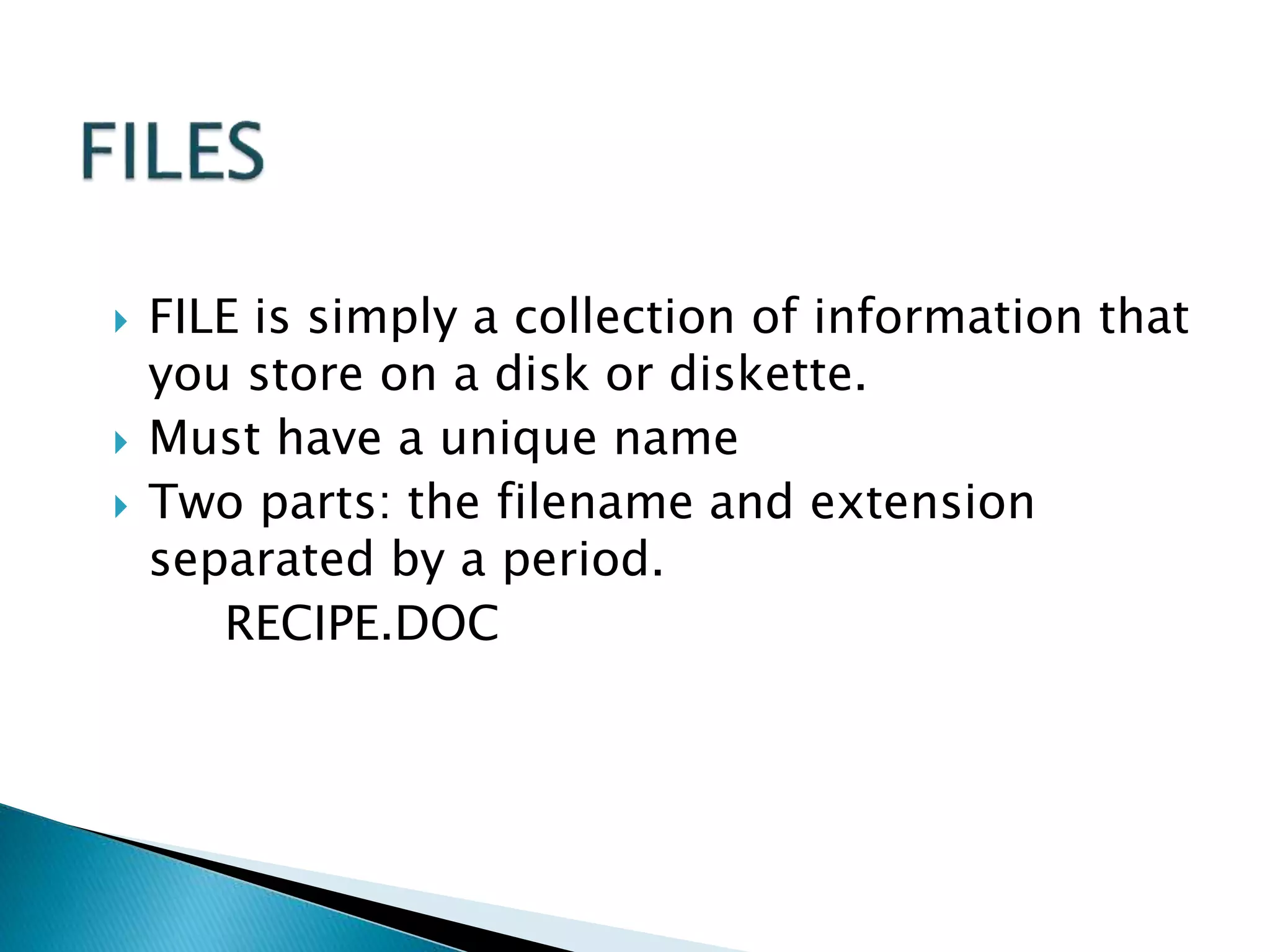  FILE is simply a collection of information that
you store on a disk or diskette.
 Must have a unique name
 Two parts: the filename and extension
separated by a period.
RECIPE.DOC
 