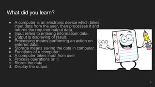 What did you learn?
● A computer is an electronic device which takes
input data from the user, then processes it and
returns the required output data.
● Input refers to entering information/ data.
● Output is displaying of result.
● Processing means performing an action on
entered data.
● Storage means saving the data in computer.
● Functions of a computer:
a. A computer takes input from user
b. Process operations on it
c. Stores the data
d. Display the output.
8
 