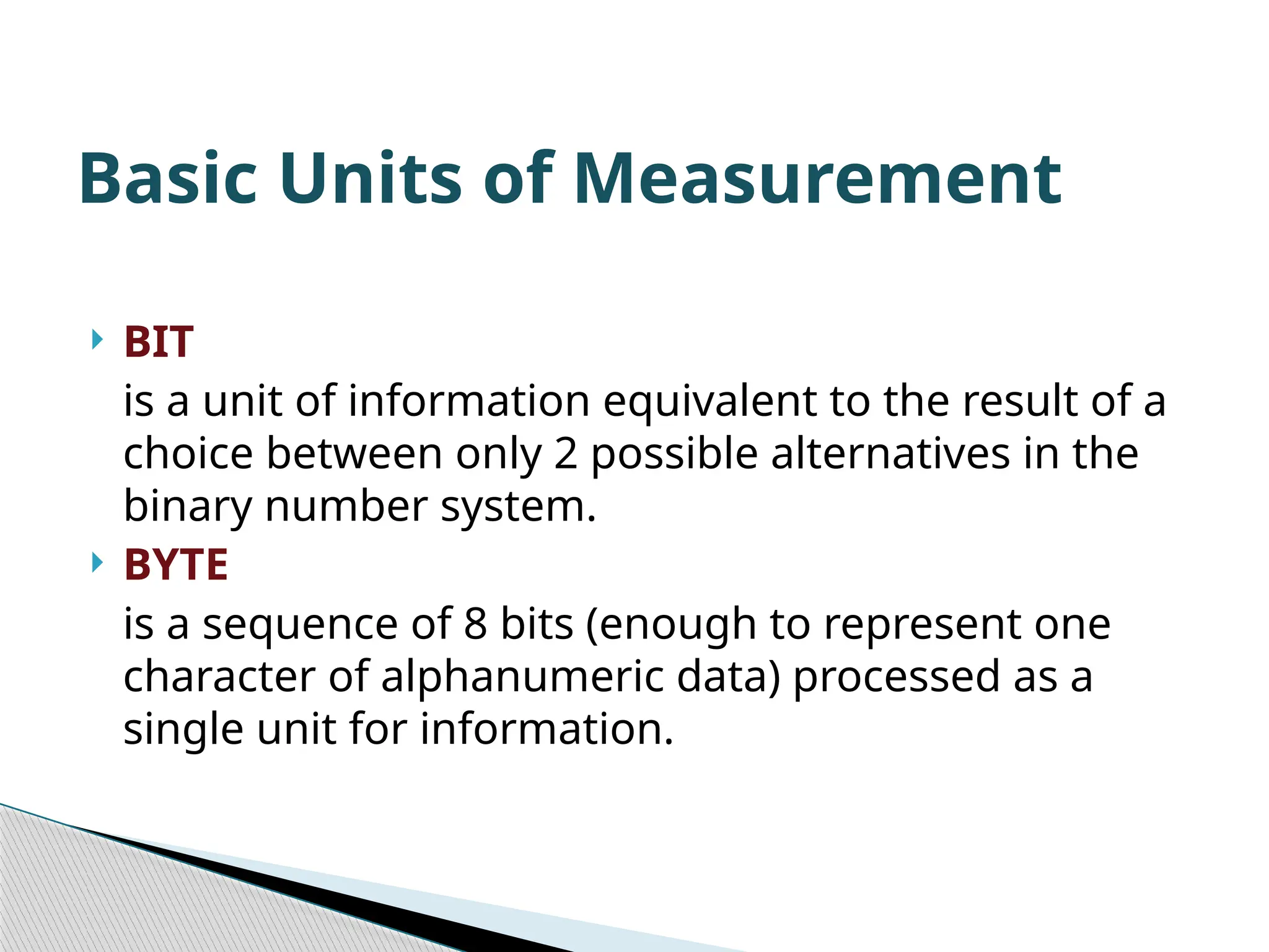  BIT is a unit of information equivalent to the result of a choice between only 2 possible alternatives in the binary number system.  BYTE is a sequence of 8 bits (enough to represent one character of alphanumeric data) processed as a single unit for information. Basic Units of Measurement 