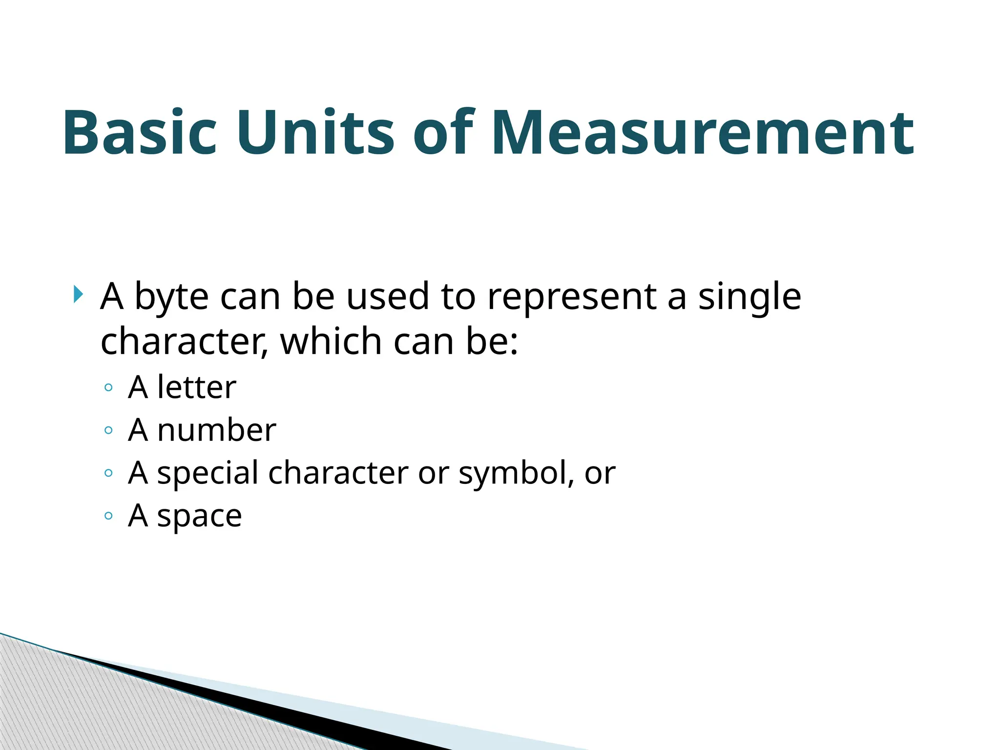  A byte can be used to represent a single character, which can be: ◦ A letter ◦ A number ◦ A special character or symbol, or ◦ A space Basic Units of Measurement 
