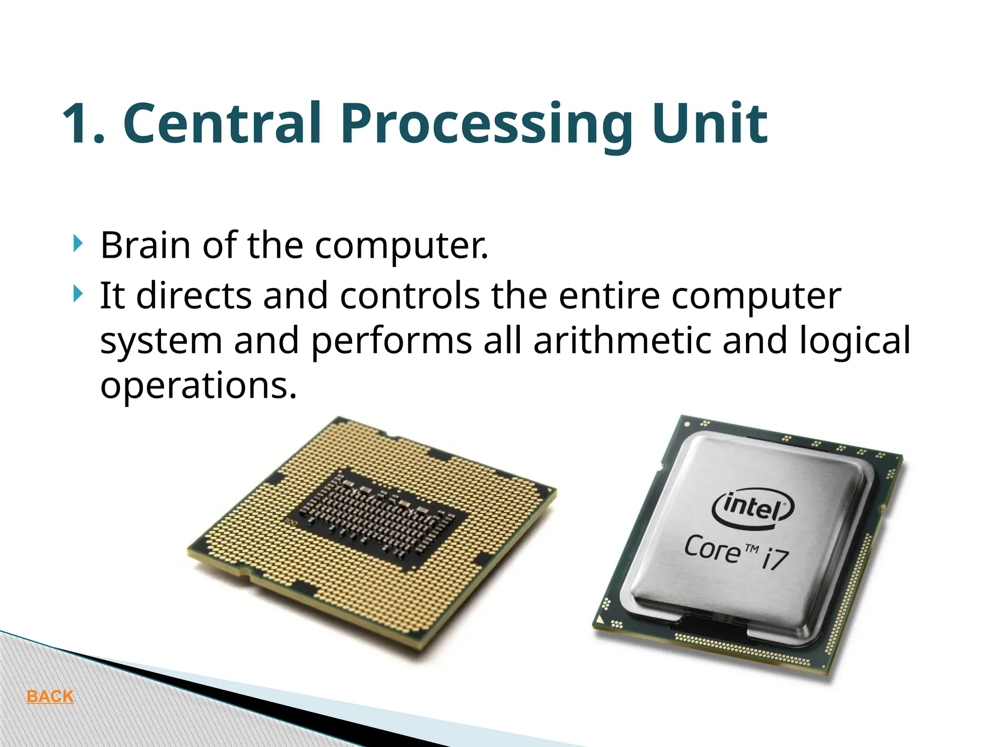  Brain of the computer.  It directs and controls the entire computer system and performs all arithmetic and logical operations. 1. Central Processing Unit BACK 