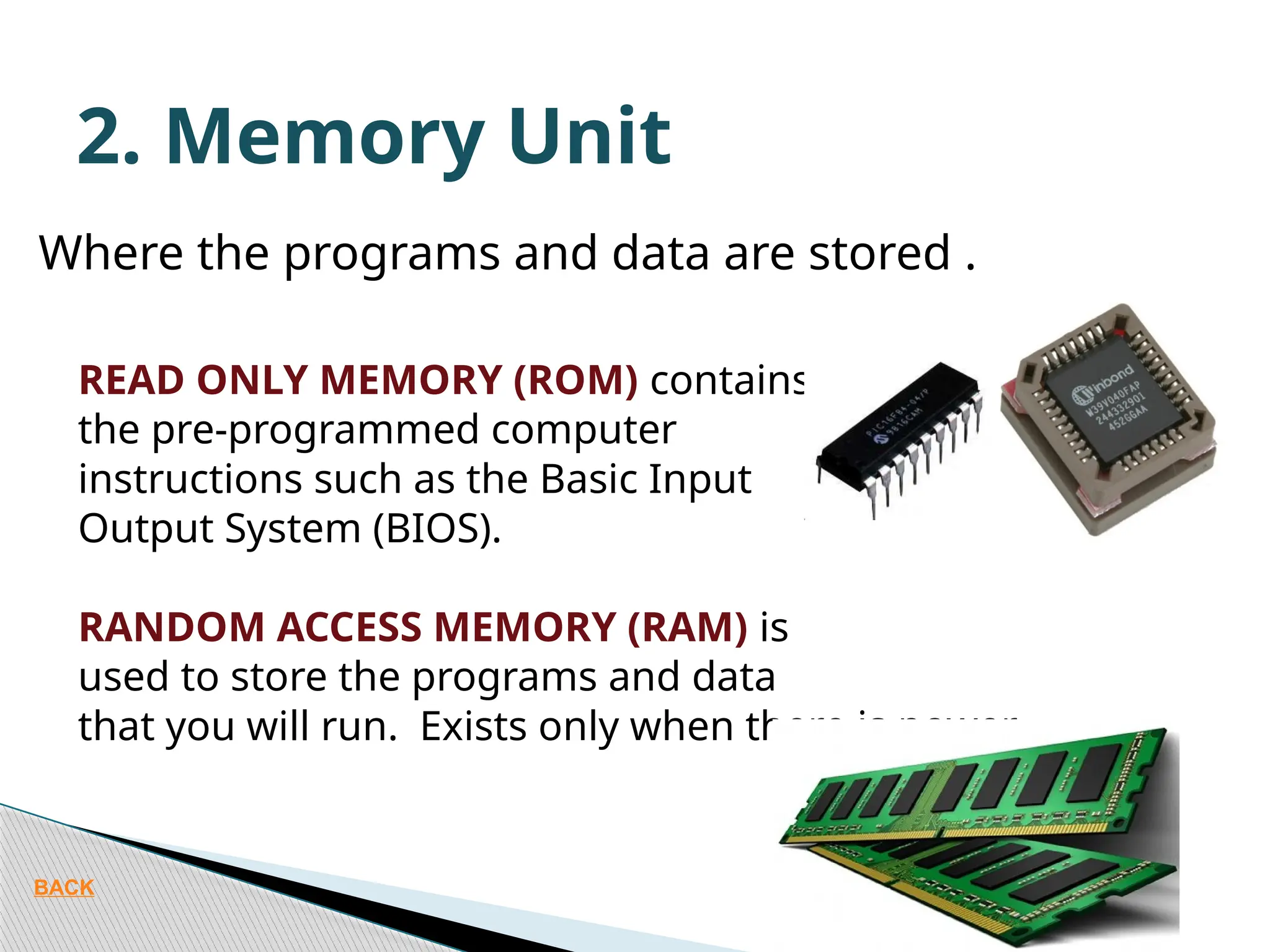 Where the programs and data are stored . READ ONLY MEMORY (ROM) contains the pre-programmed computer instructions such as the Basic Input Output System (BIOS). RANDOM ACCESS MEMORY (RAM) is used to store the programs and data that you will run. Exists only when there is power. 2. Memory Unit BACK 
