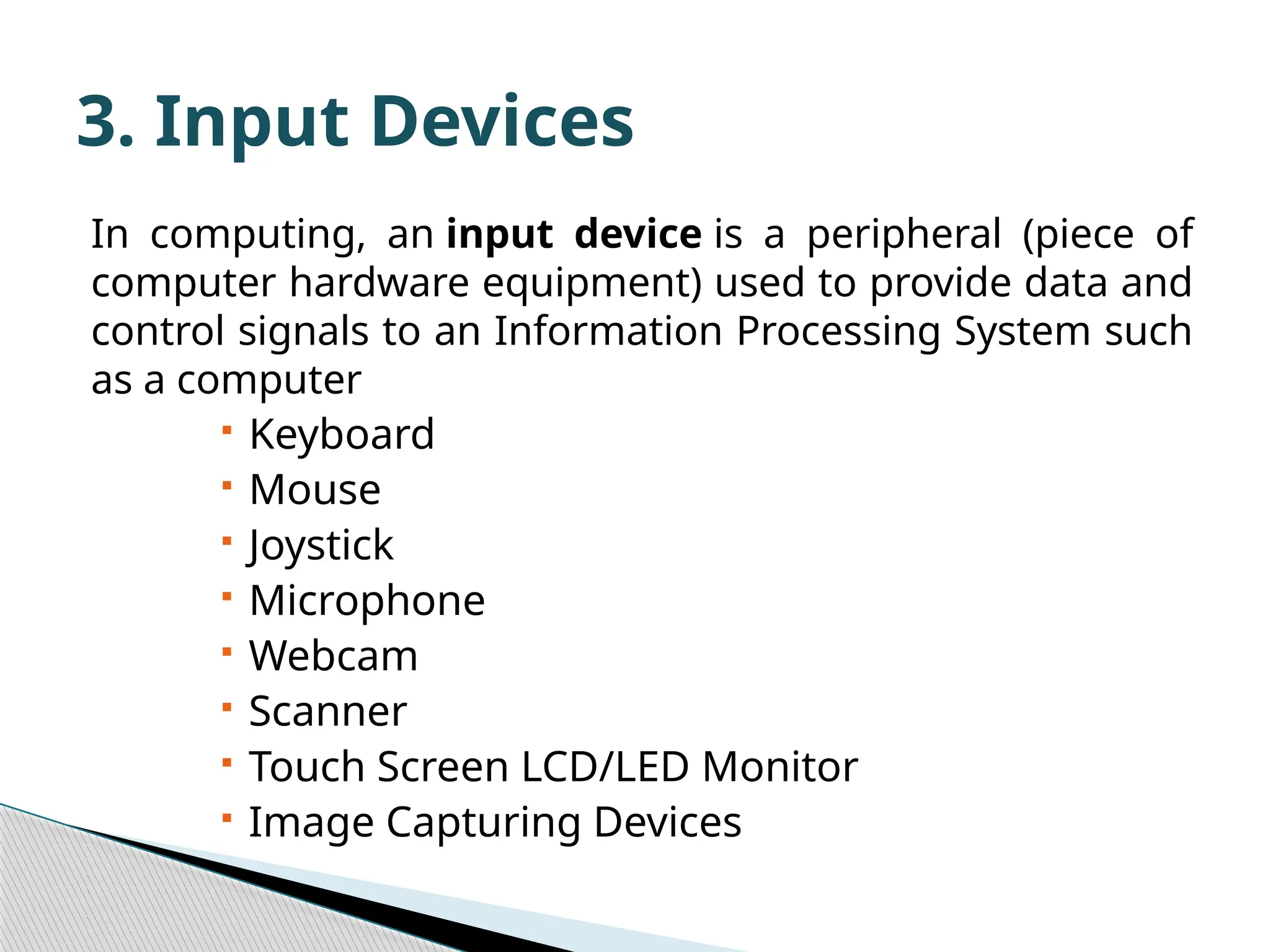 In computing, an input device is a peripheral (piece of computer hardware equipment) used to provide data and control signals to an Information Processing System such as a computer  Keyboard  Mouse  Joystick  Microphone  Webcam  Scanner  Touch Screen LCD/LED Monitor  Image Capturing Devices 3. Input Devices 