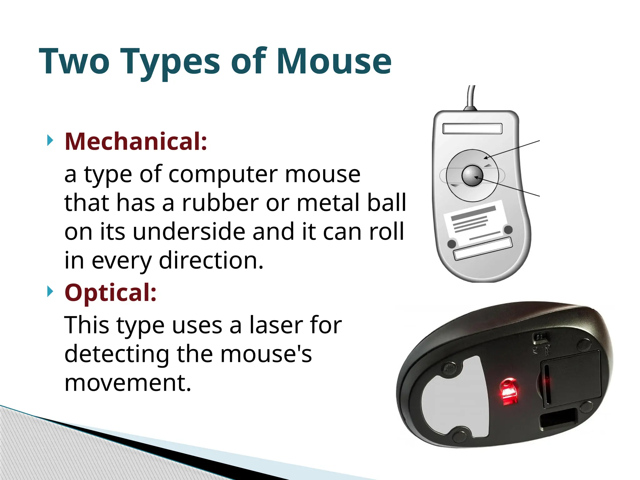  Mechanical: a type of computer mouse that has a rubber or metal ball on its underside and it can roll in every direction.  Optical: This type uses a laser for detecting the mouse's movement. Two Types of Mouse 