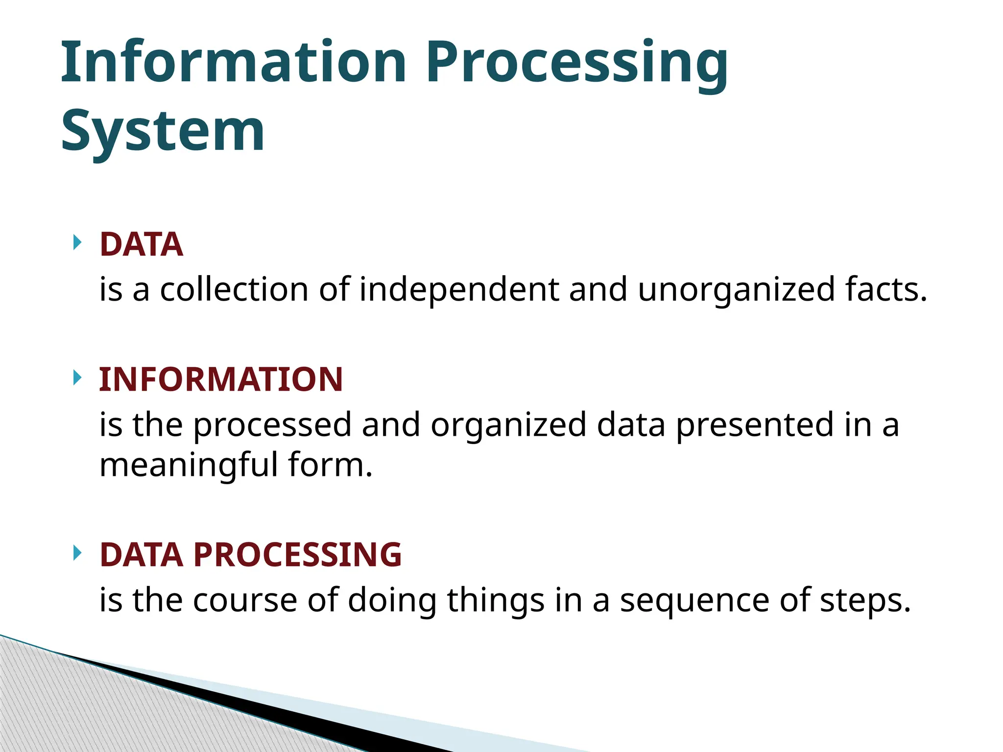  DATA is a collection of independent and unorganized facts.  INFORMATION is the processed and organized data presented in a meaningful form.  DATA PROCESSING is the course of doing things in a sequence of steps. Information Processing System 