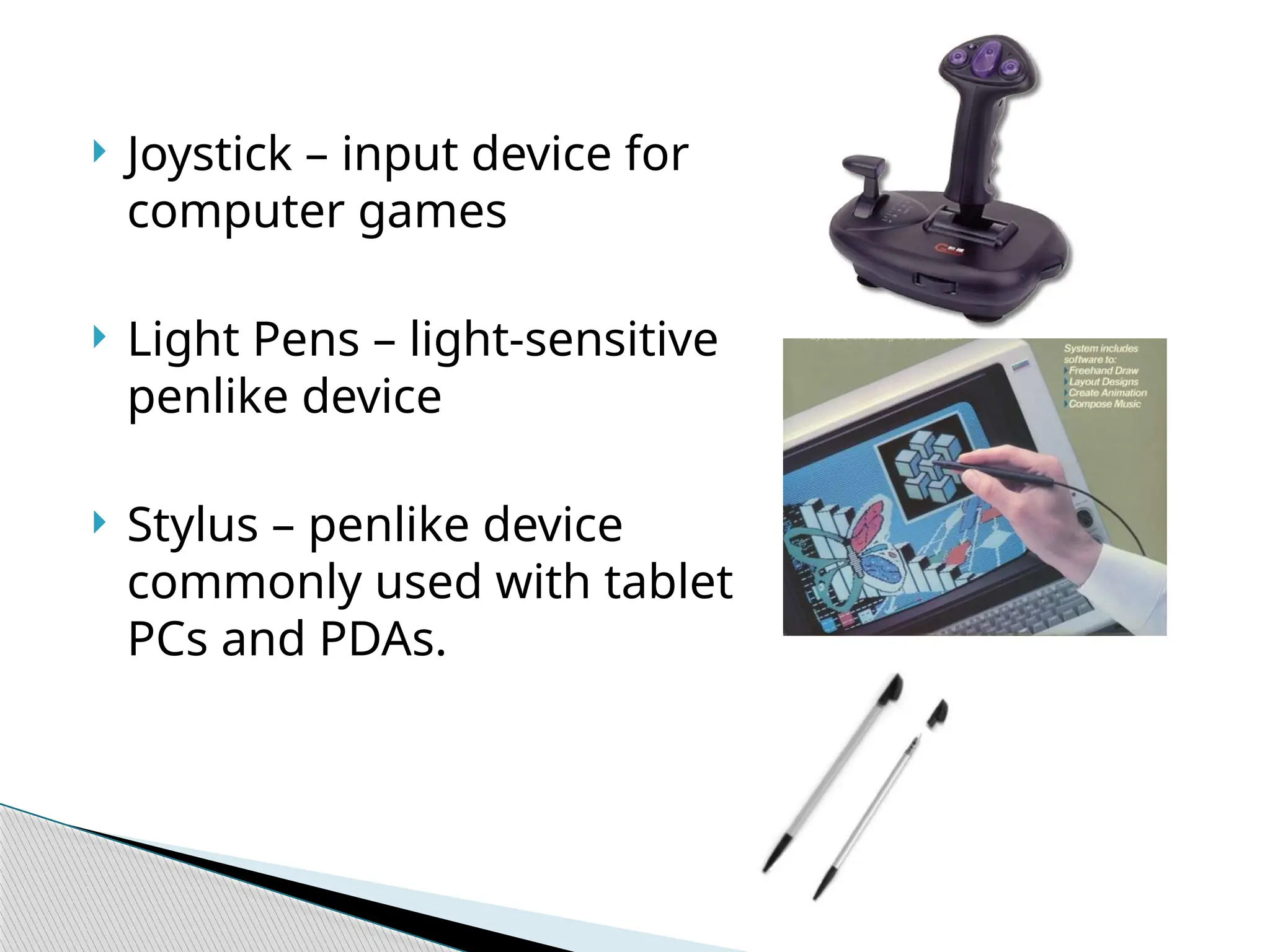  Joystick – input device for computer games  Light Pens – light-sensitive penlike device  Stylus – penlike device commonly used with tablet PCs and PDAs. 