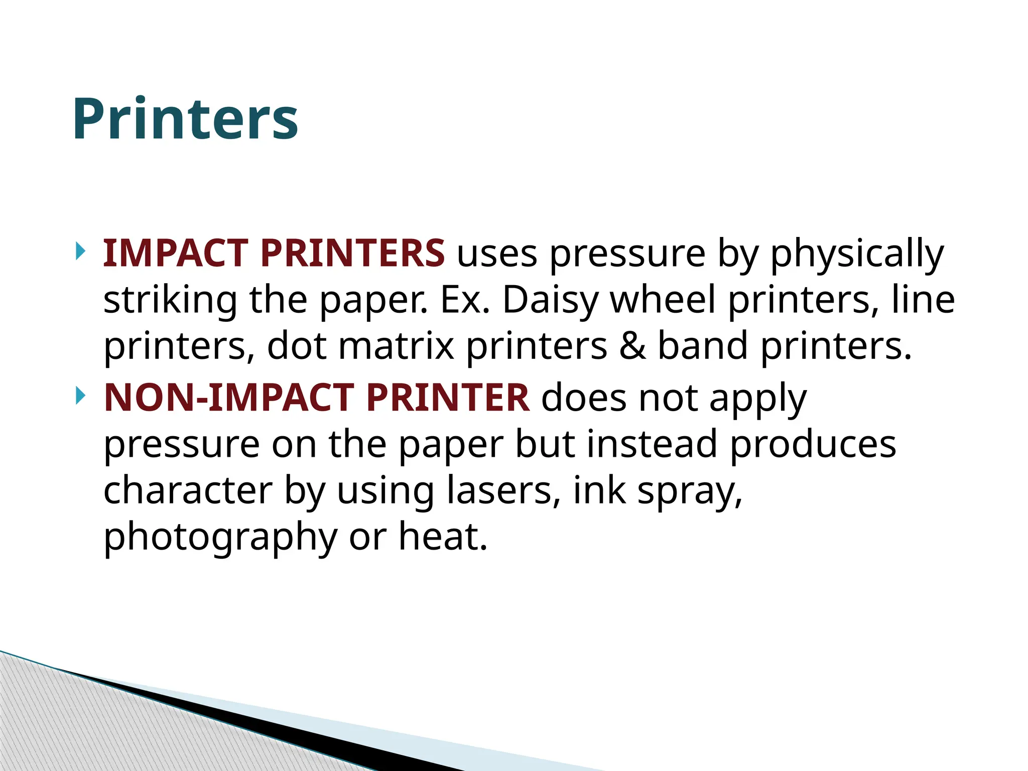  IMPACT PRINTERS uses pressure by physically striking the paper. Ex. Daisy wheel printers, line printers, dot matrix printers & band printers.  NON-IMPACT PRINTER does not apply pressure on the paper but instead produces character by using lasers, ink spray, photography or heat. Printers 