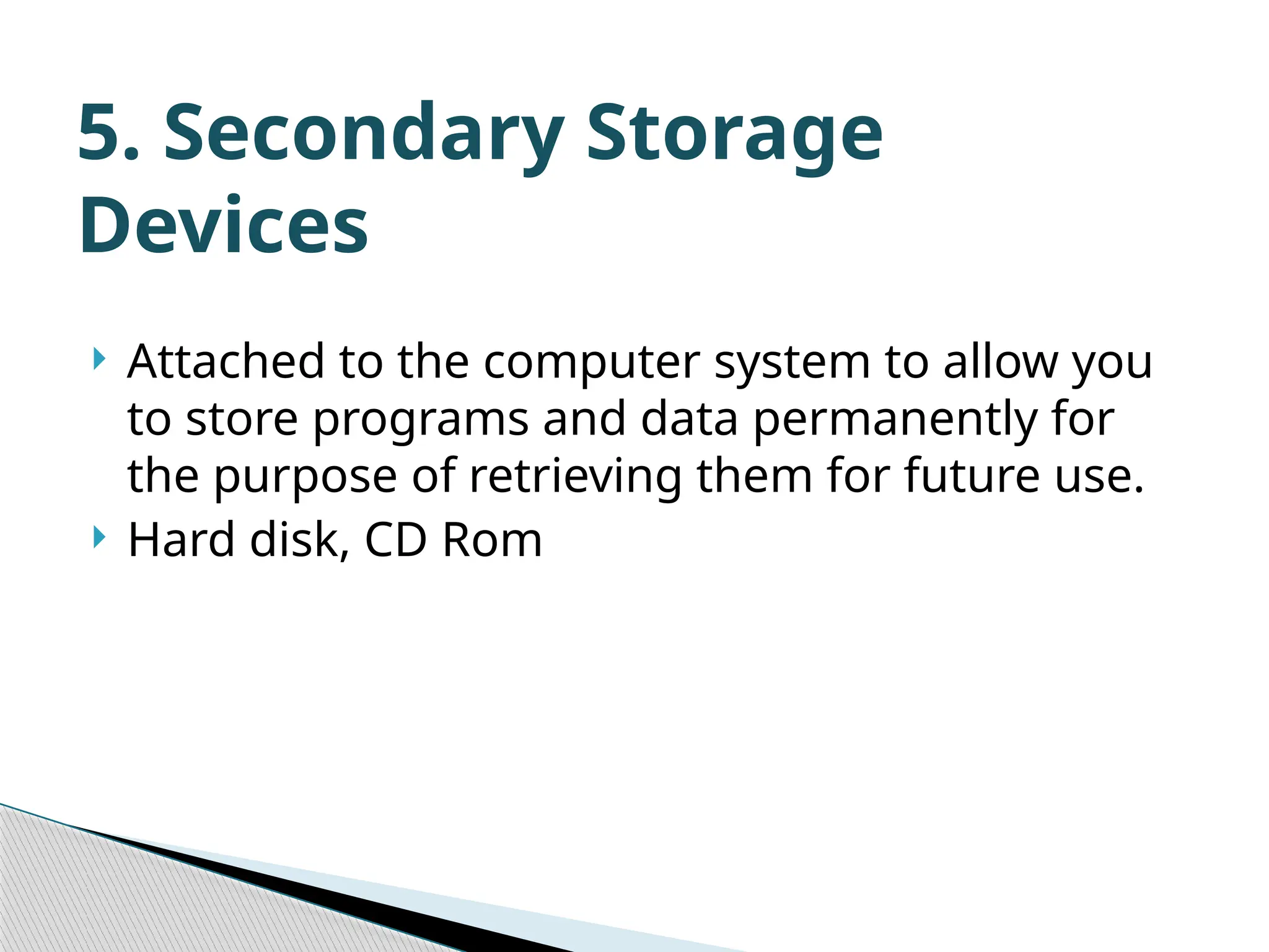  Attached to the computer system to allow you to store programs and data permanently for the purpose of retrieving them for future use.  Hard disk, CD Rom 5. Secondary Storage Devices 