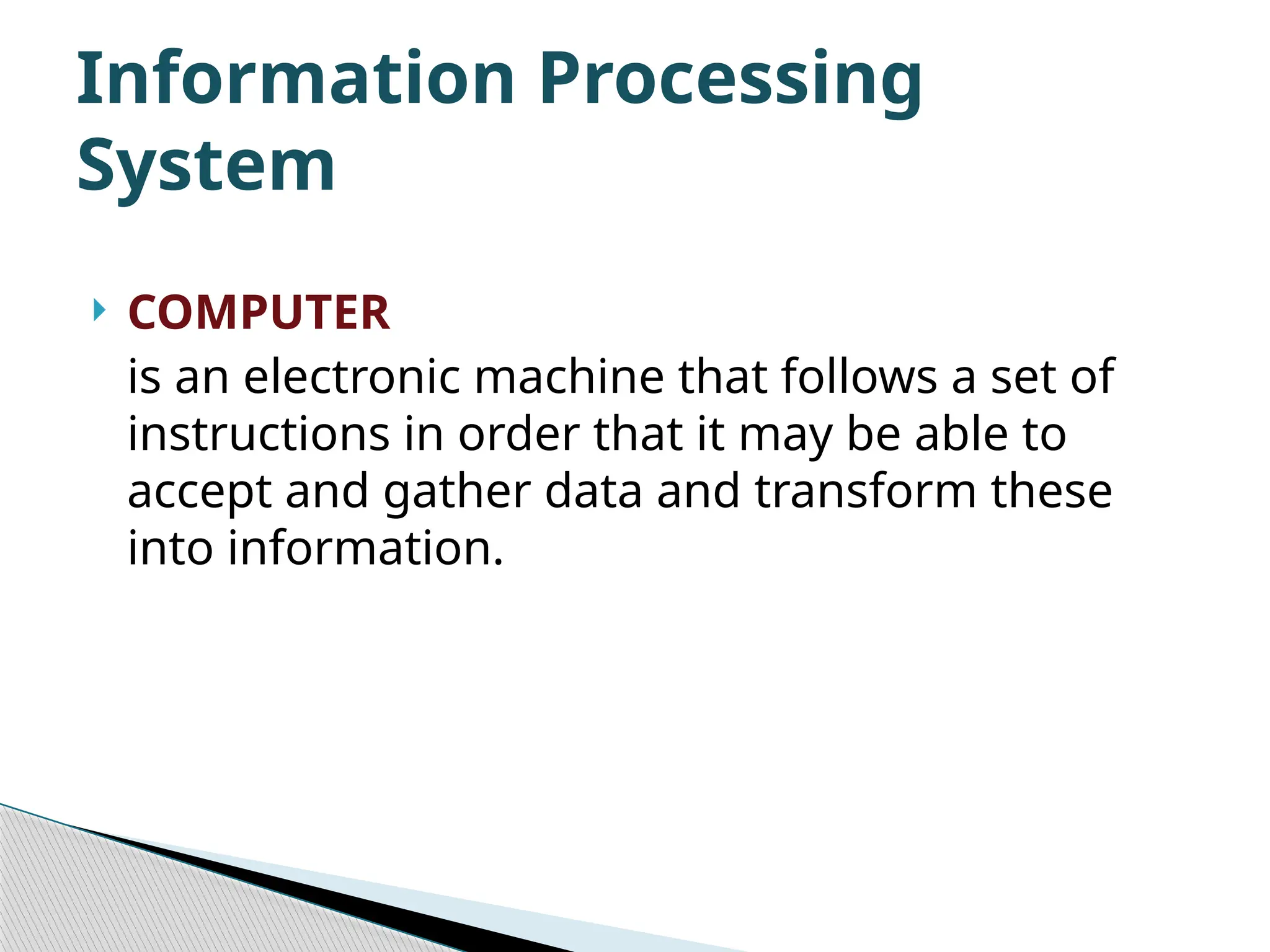  COMPUTER is an electronic machine that follows a set of instructions in order that it may be able to accept and gather data and transform these into information. Information Processing System 