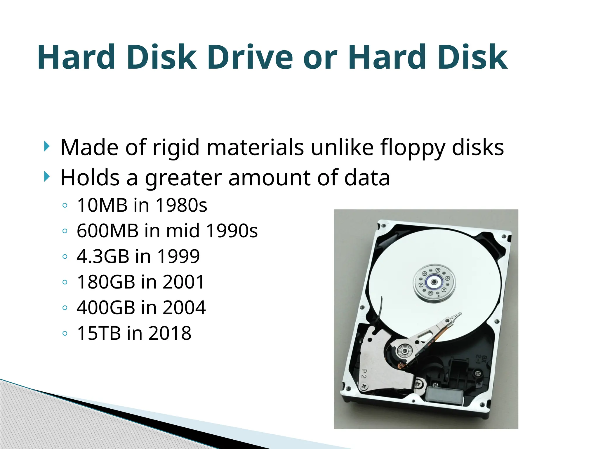  Made of rigid materials unlike floppy disks  Holds a greater amount of data ◦ 10MB in 1980s ◦ 600MB in mid 1990s ◦ 4.3GB in 1999 ◦ 180GB in 2001 ◦ 400GB in 2004 ◦ 15TB in 2018 Hard Disk Drive or Hard Disk 