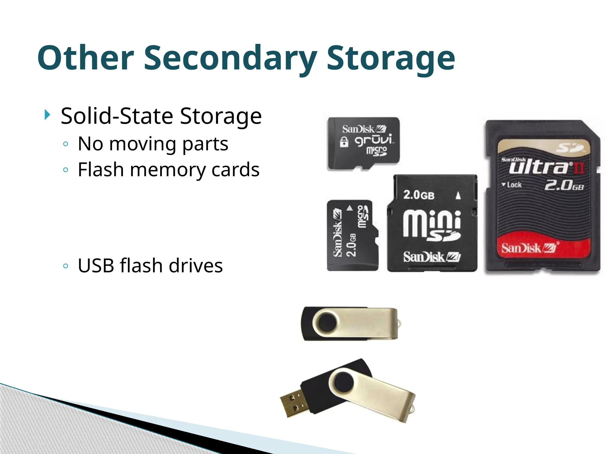  Solid-State Storage ◦ No moving parts ◦ Flash memory cards ◦ USB flash drives Other Secondary Storage 