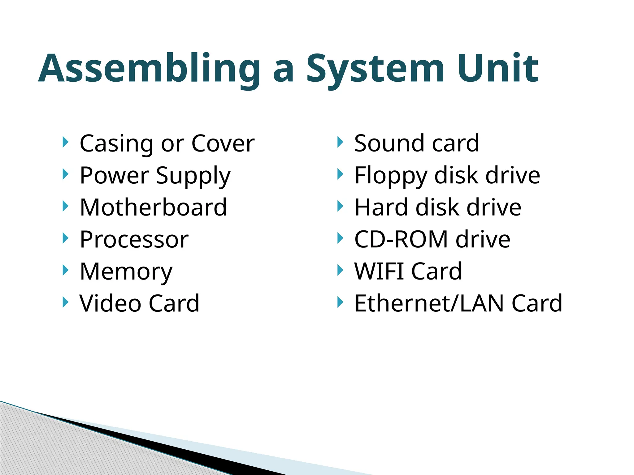 Assembling a System Unit  Casing or Cover  Power Supply  Motherboard  Processor  Memory  Video Card  Sound card  Floppy disk drive  Hard disk drive  CD-ROM drive  WIFI Card  Ethernet/LAN Card 