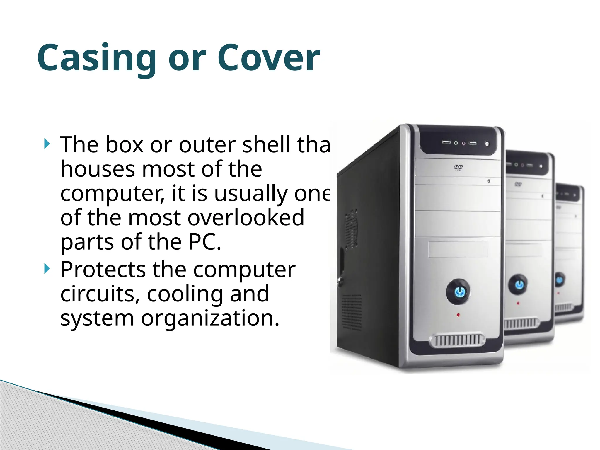  The box or outer shell that houses most of the computer, it is usually one of the most overlooked parts of the PC.  Protects the computer circuits, cooling and system organization. Casing or Cover 