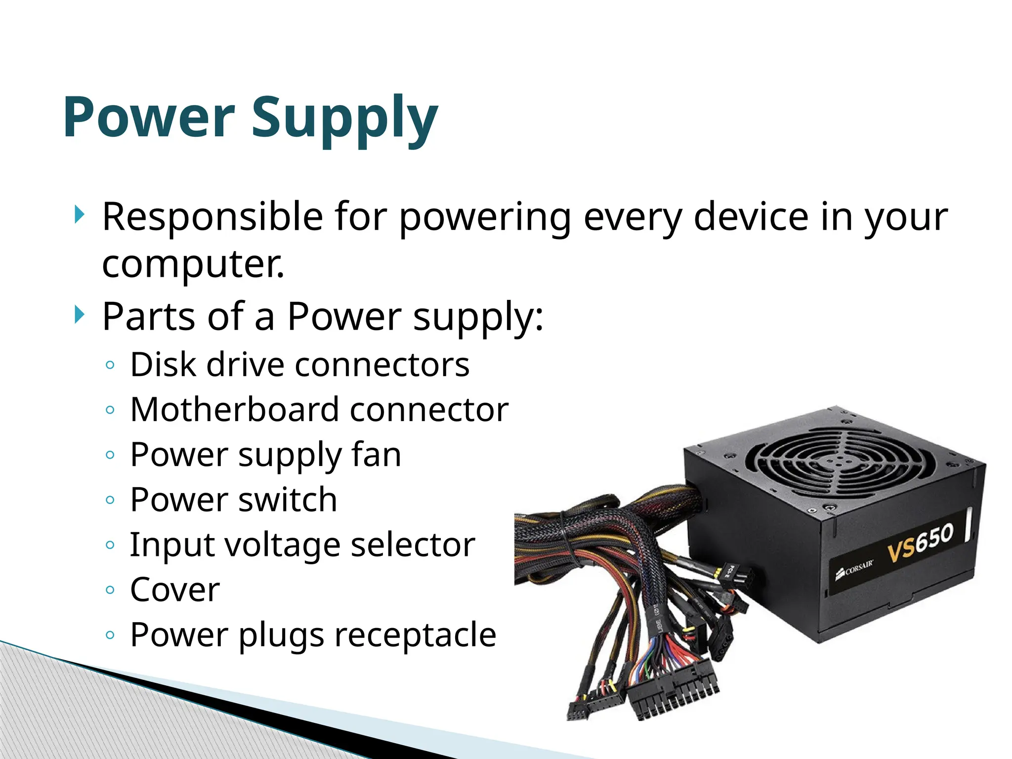  Responsible for powering every device in your computer.  Parts of a Power supply: ◦ Disk drive connectors ◦ Motherboard connector ◦ Power supply fan ◦ Power switch ◦ Input voltage selector ◦ Cover ◦ Power plugs receptacle Power Supply 