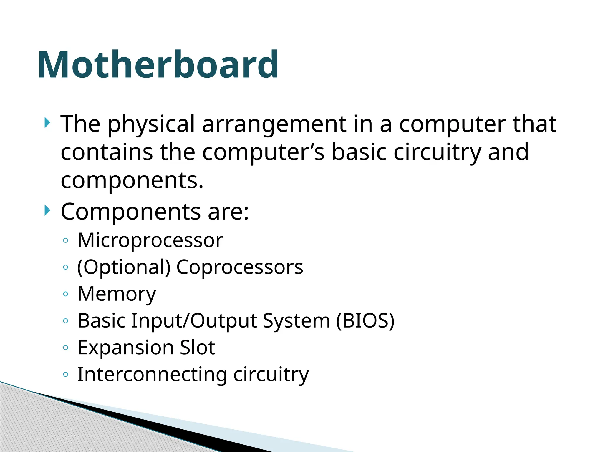  The physical arrangement in a computer that contains the computer’s basic circuitry and components.  Components are: ◦ Microprocessor ◦ (Optional) Coprocessors ◦ Memory ◦ Basic Input/Output System (BIOS) ◦ Expansion Slot ◦ Interconnecting circuitry Motherboard 