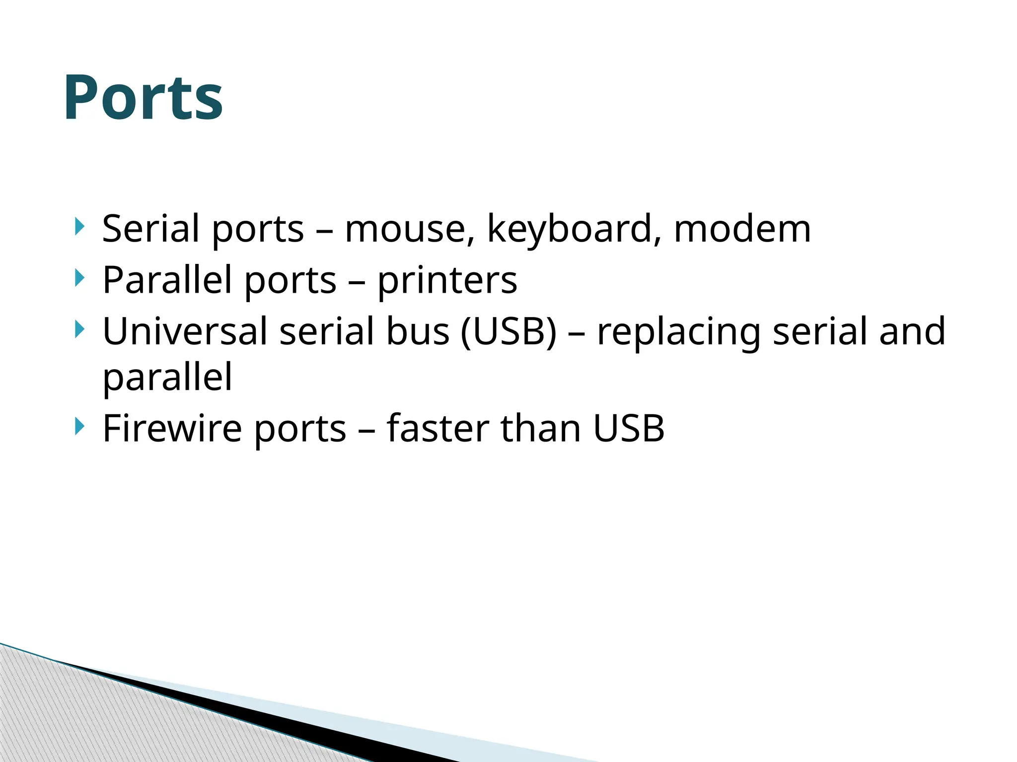  Serial ports – mouse, keyboard, modem  Parallel ports – printers  Universal serial bus (USB) – replacing serial and parallel  Firewire ports – faster than USB Ports 