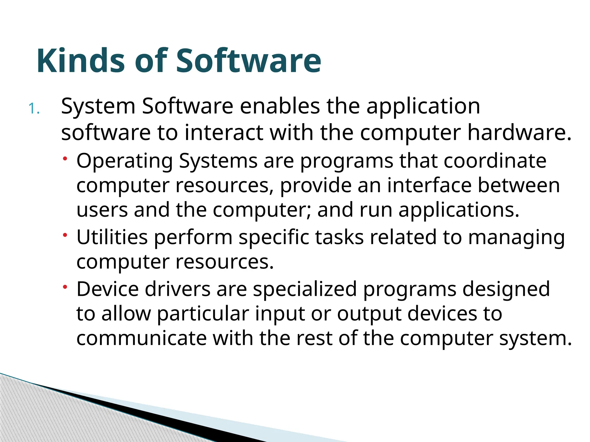 1. System Software enables the application software to interact with the computer hardware.  Operating Systems are programs that coordinate computer resources, provide an interface between users and the computer; and run applications.  Utilities perform specific tasks related to managing computer resources.  Device drivers are specialized programs designed to allow particular input or output devices to communicate with the rest of the computer system. Kinds of Software 