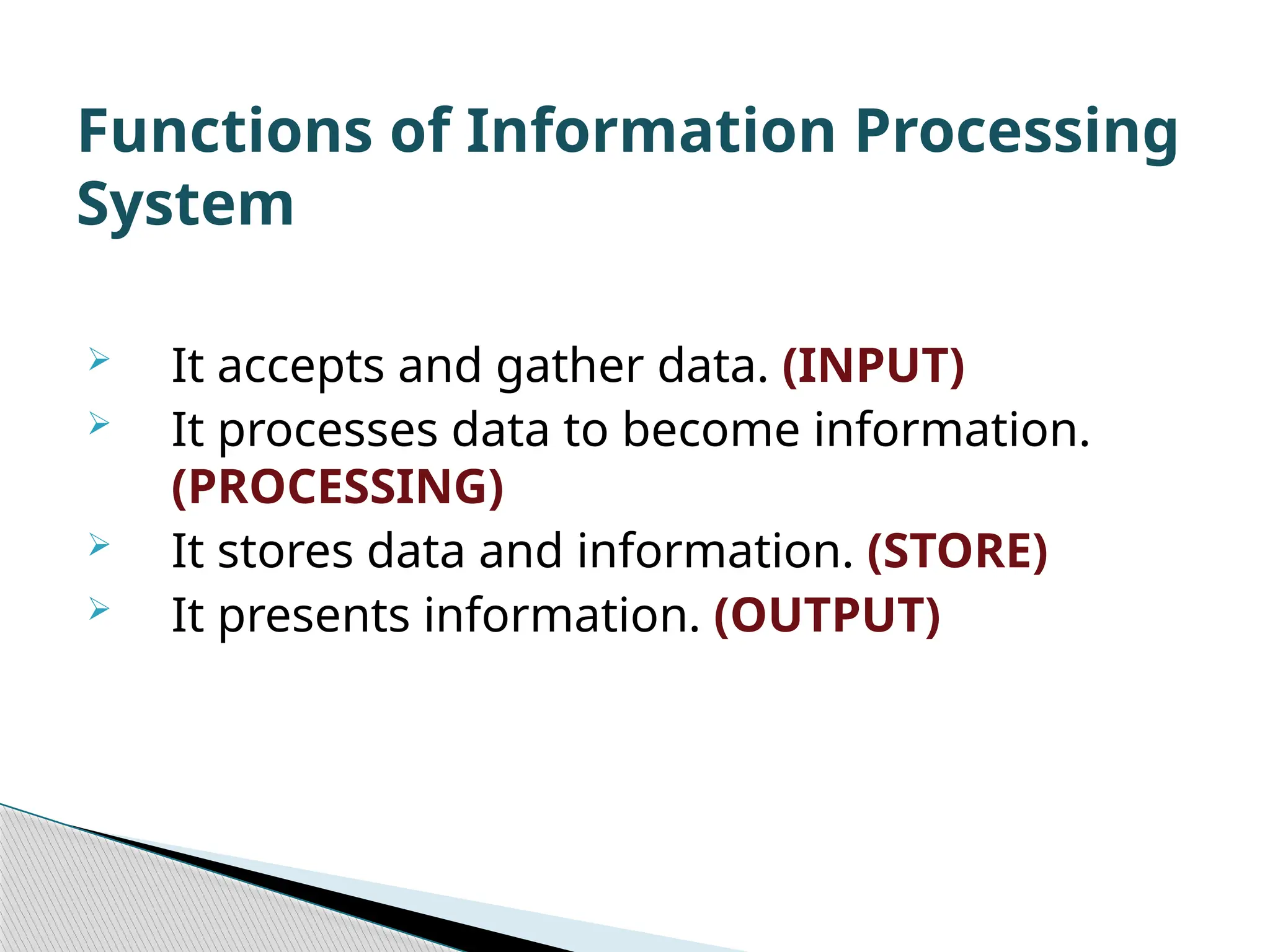  It accepts and gather data. (INPUT)  It processes data to become information. (PROCESSING)  It stores data and information. (STORE)  It presents information. (OUTPUT) Functions of Information Processing System 