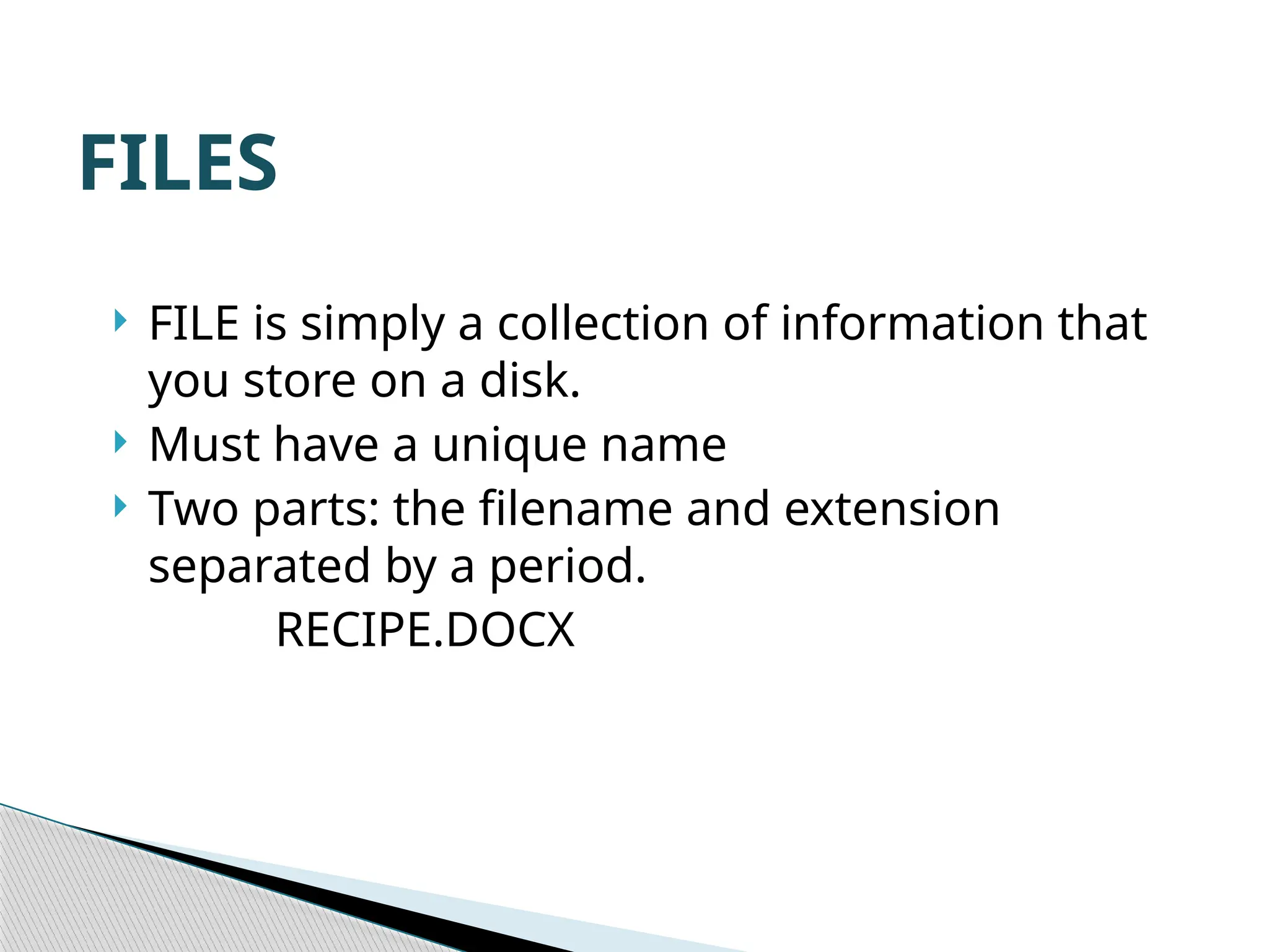FILES  FILE is simply a collection of information that you store on a disk.  Must have a unique name  Two parts: the filename and extension separated by a period. RECIPE.DOCX 