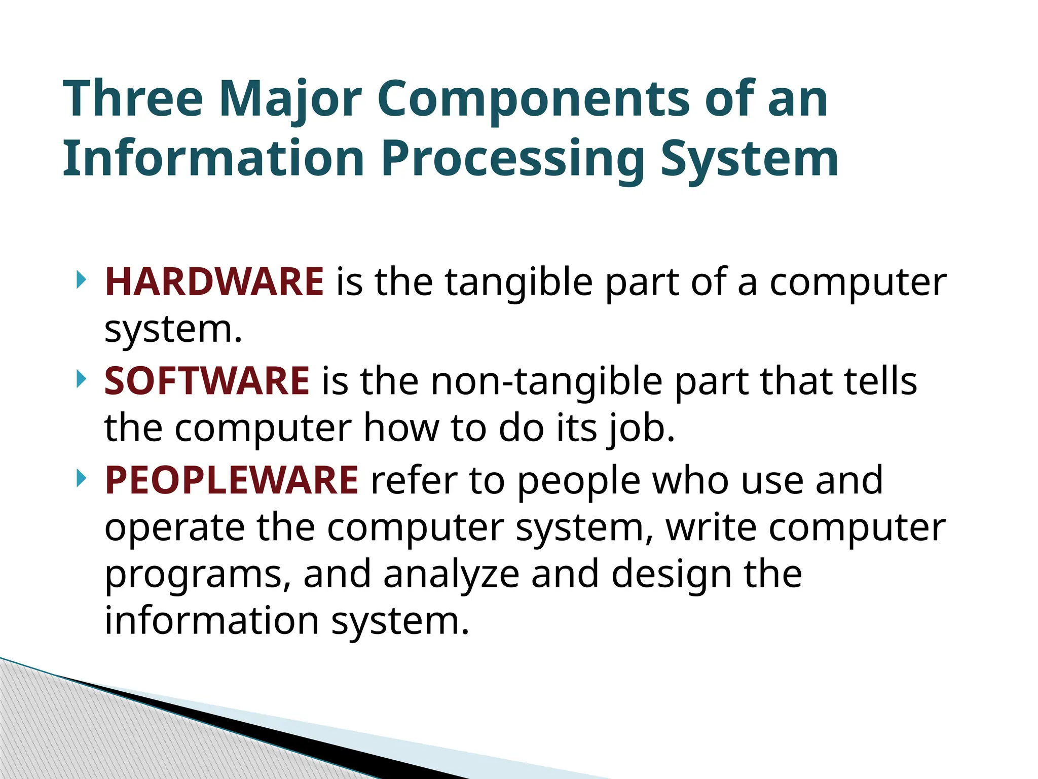 HARDWARE is the tangible part of a computer system.  SOFTWARE is the non-tangible part that tells the computer how to do its job.  PEOPLEWARE refer to people who use and operate the computer system, write computer programs, and analyze and design the information system. Three Major Components of an Information Processing System 