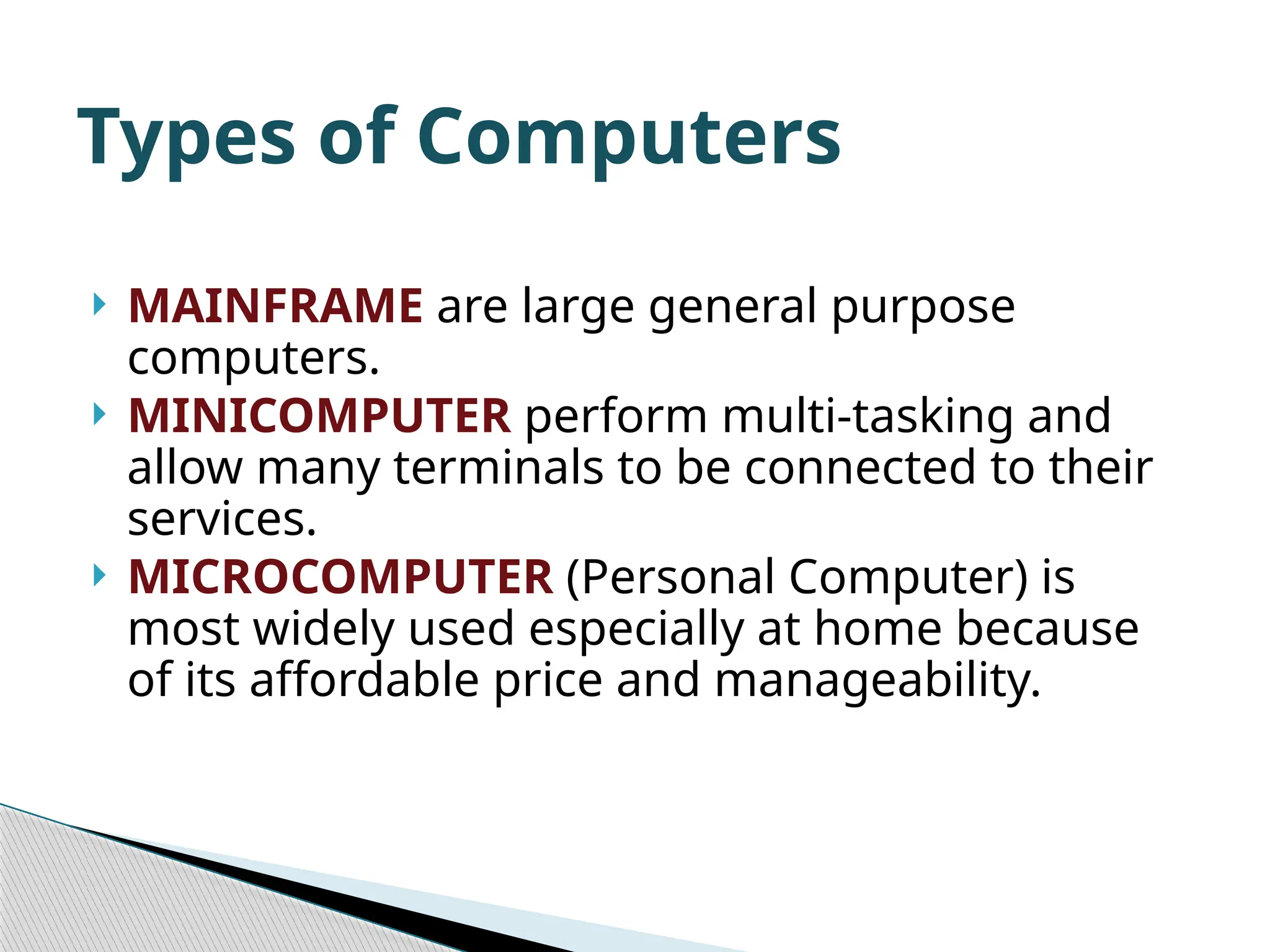  MAINFRAME are large general purpose computers.  MINICOMPUTER perform multi-tasking and allow many terminals to be connected to their services.  MICROCOMPUTER (Personal Computer) is most widely used especially at home because of its affordable price and manageability. Types of Computers 