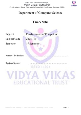 Vidya Vikas Educational Trust (R),
Vidya Vikas Polytechnic
27-128, Mysore - Bannur Road Alanahally,Alanahally Post, Mysuru, Karnataka 570028
Prepared by: Mr Thanmay J.S, H.O.D Mechanical Engineering VVETP, Mysore Page | 1
Department of Computer Science
Theory Notes
Subject : Fundamentals of Computers
Subject Code : 20CS11T
Semester : 1st
Semester
Name of the Student: …………………………………………….
Register Number: …………………………………………….
 