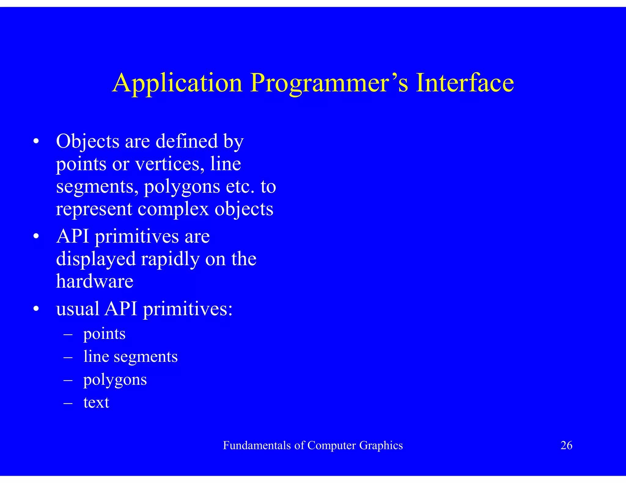 Fundamentals of Computer Graphics 26
Application Programmer’s Interface
• Objects are defined by
points or vertices, line
segments, polygons etc. to
represent complex objects
• API primitives are
displayed rapidly on the
hardware
• usual API primitives:
– points
– line segments
– polygons
– text
 
