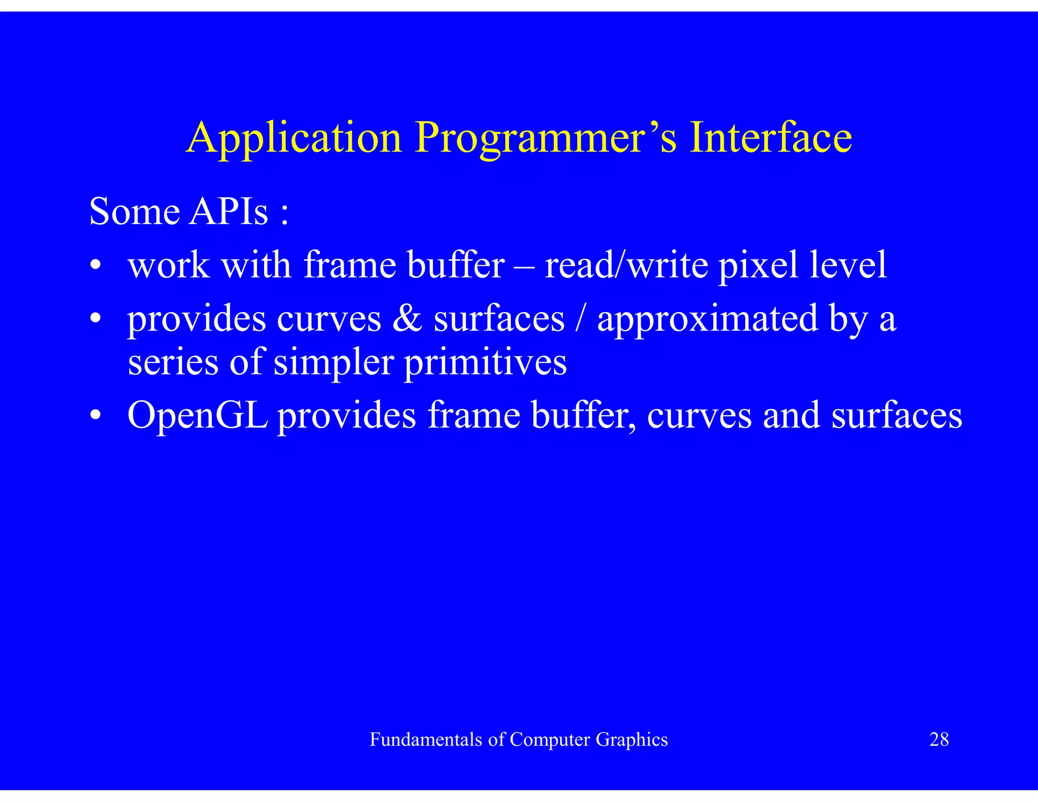 Fundamentals of Computer Graphics 28
Application Programmer’s Interface
Some APIs :
• work with frame buffer – read/write pixel level
• provides curves & surfaces / approximated by a
series of simpler primitives
• OpenGL provides frame buffer, curves and surfaces
 