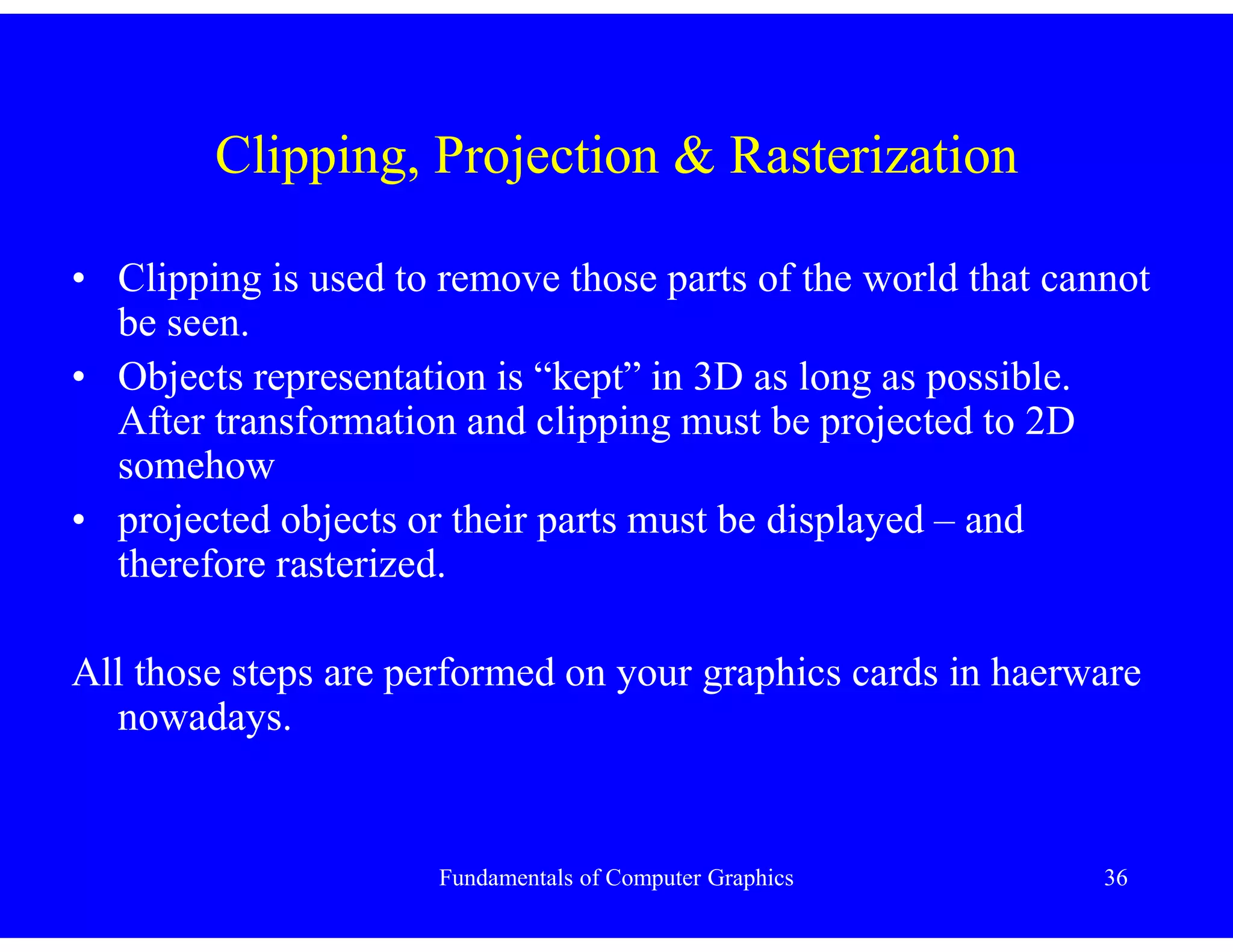 Fundamentals of Computer Graphics 36
Clipping, Projection & Rasterization
• Clipping is used to remove those parts of the world that cannot
be seen.
• Objects representation is “kept” in 3D as long as possible.
After transformation and clipping must be projected to 2D
somehow
• projected objects or their parts must be displayed – and
therefore rasterized.
All those steps are performed on your graphics cards in haerware
nowadays.
 