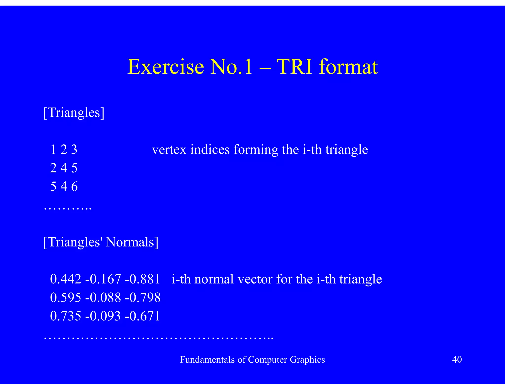 Fundamentals of Computer Graphics 40
Exercise No.1 – TRI format
[Triangles]
1 2 3 vertex indices forming the i-th triangle
2 4 5
5 4 6
………..
[Triangles' Normals]
0.442 -0.167 -0.881 i-th normal vector for the i-th triangle
0.595 -0.088 -0.798
0.735 -0.093 -0.671
…………………………………………..
 