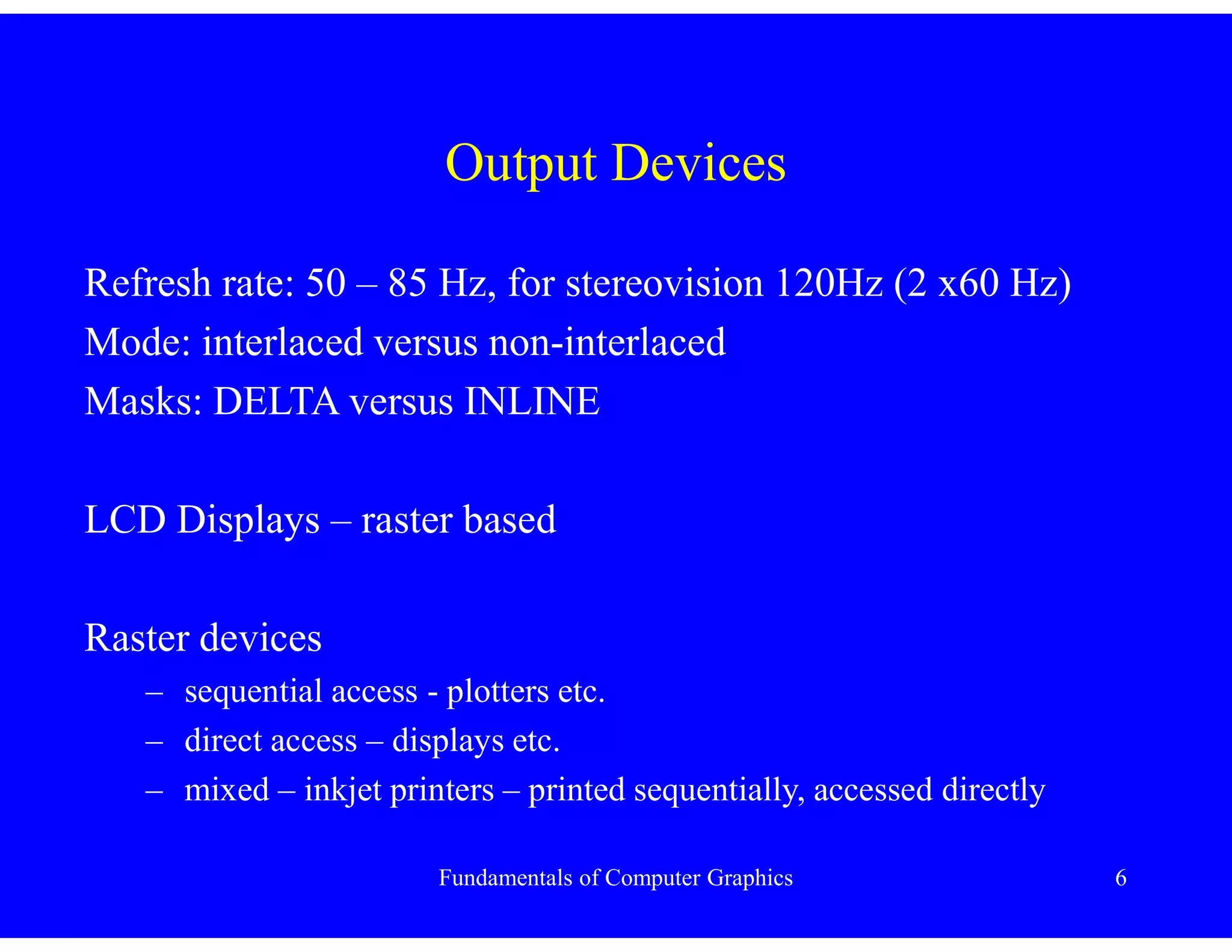 Fundamentals of Computer Graphics 6
Output Devices
Refresh rate: 50 – 85 Hz, for stereovision 120Hz (2 x60 Hz)
Mode: interlaced versus non-interlaced
Masks: DELTA versus INLINE
LCD Displays – raster based
Raster devices
– sequential access - plotters etc.
– direct access – displays etc.
– mixed – inkjet printers – printed sequentially, accessed directly
 