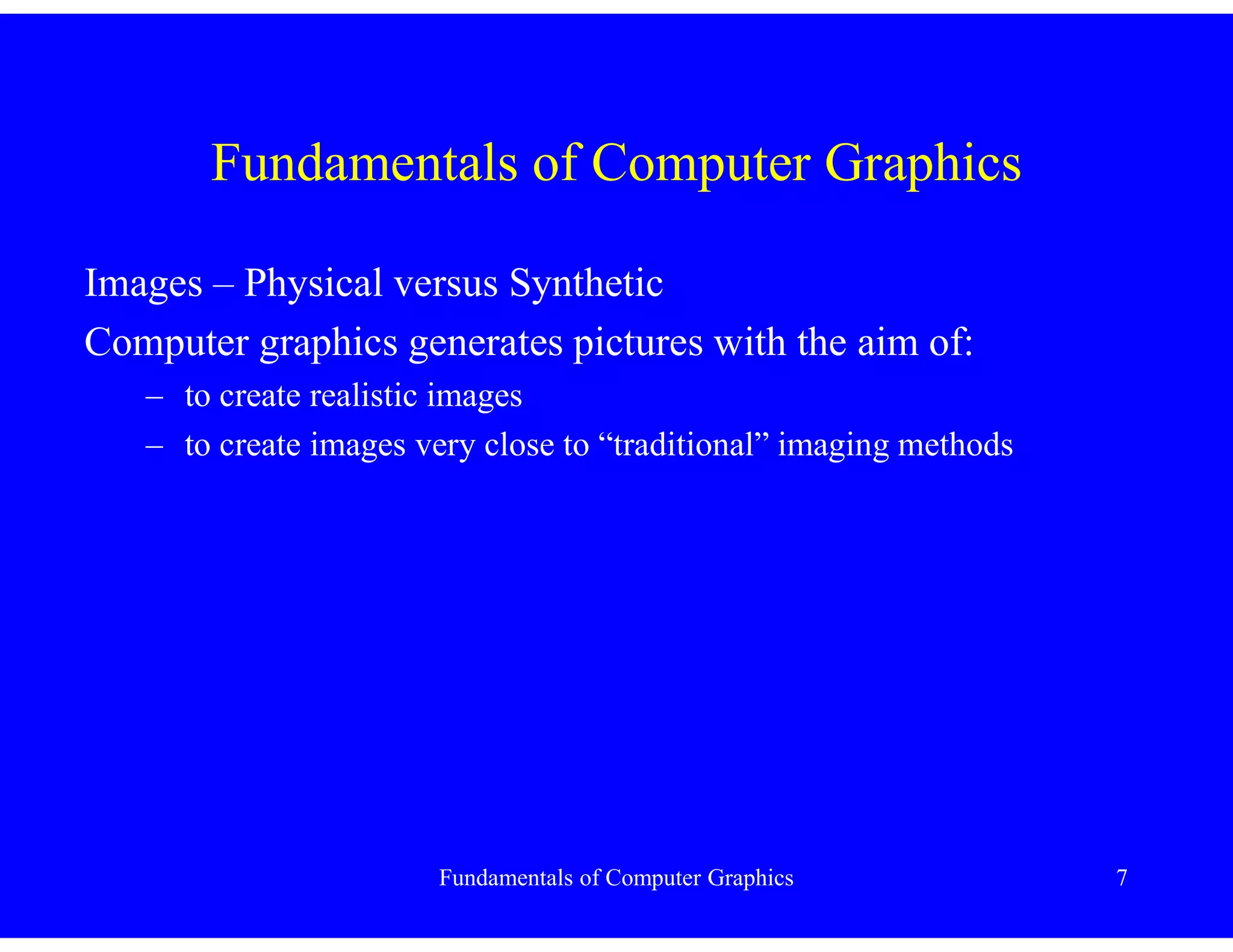 Fundamentals of Computer Graphics 7
Fundamentals of Computer Graphics
Images – Physical versus Synthetic
Computer graphics generates pictures with the aim of:
– to create realistic images
– to create images very close to “traditional” imaging methods
 