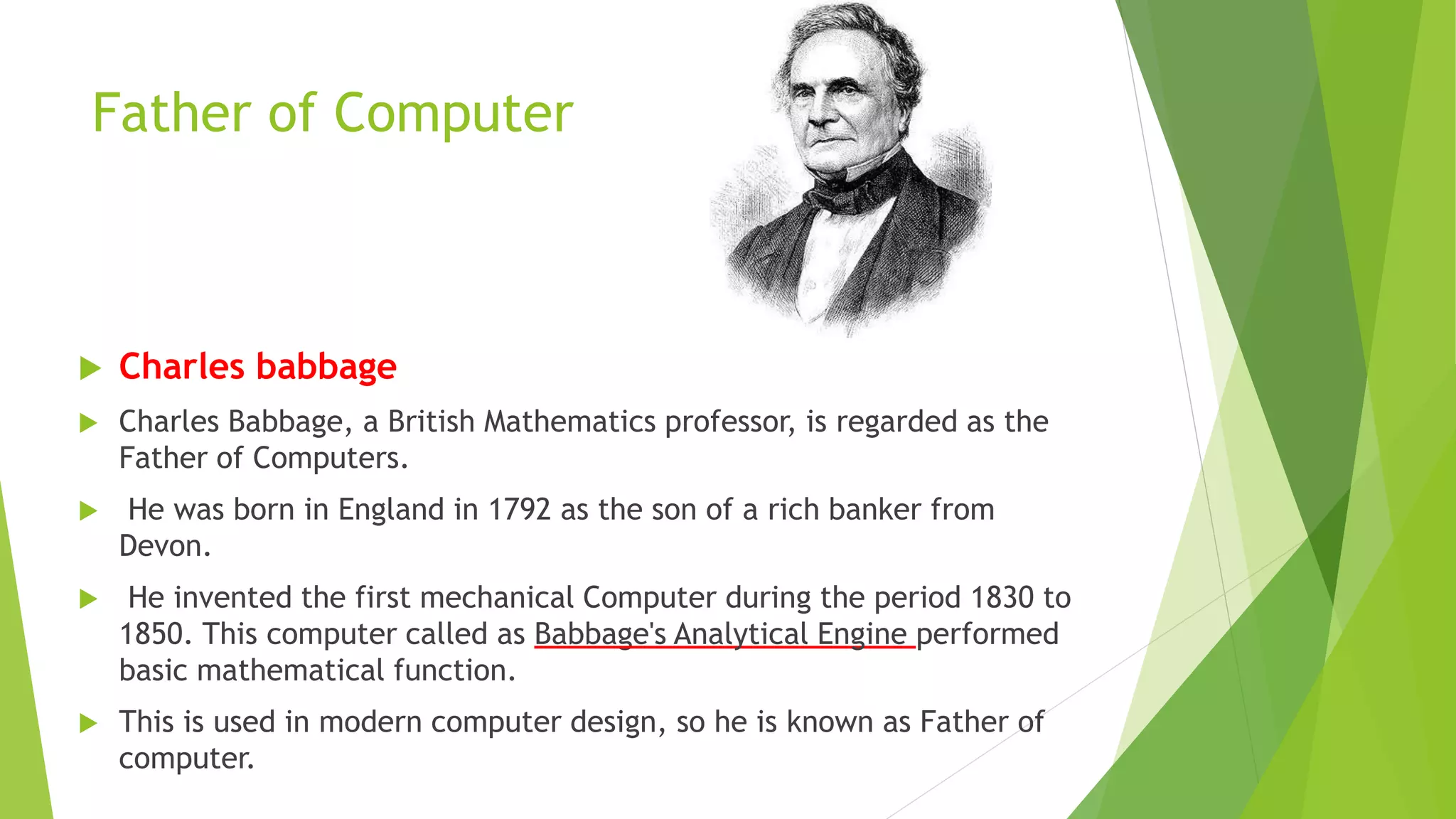 Father of Computer
 Charles babbage
 Charles Babbage, a British Mathematics professor, is regarded as the
Father of Computers.
 He was born in England in 1792 as the son of a rich banker from
Devon.
 He invented the first mechanical Computer during the period 1830 to
1850. This computer called as Babbage's Analytical Engine performed
basic mathematical function.
 This is used in modern computer design, so he is known as Father of
computer.
 