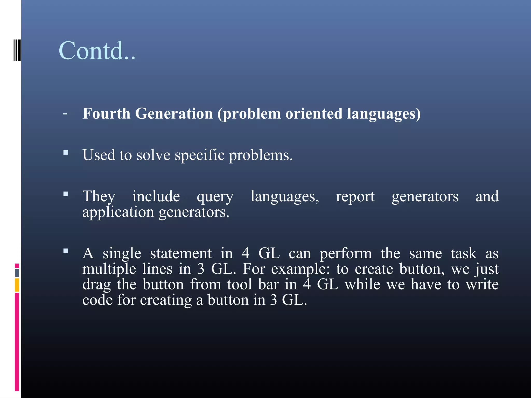 Contd.. 
- Fourth Generation (problem oriented languages) 
 Used to solve specific problems. 
 They include query languages, report generators and 
application generators. 
 A single statement in 4 GL can perform the same task as 
multiple lines in 3 GL. For example: to create button, we just 
drag the button from tool bar in 4 GL while we have to write 
code for creating a button in 3 GL. 
 