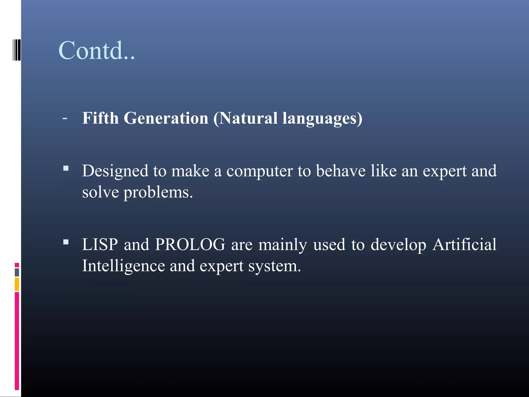 Contd.. 
- Fifth Generation (Natural languages) 
• Designed to make a computer to behave like an expert 
and solve problems. 
• LISP and PROLOG are mainly used to develop Artificial 
Intelligence and expert system. 
 