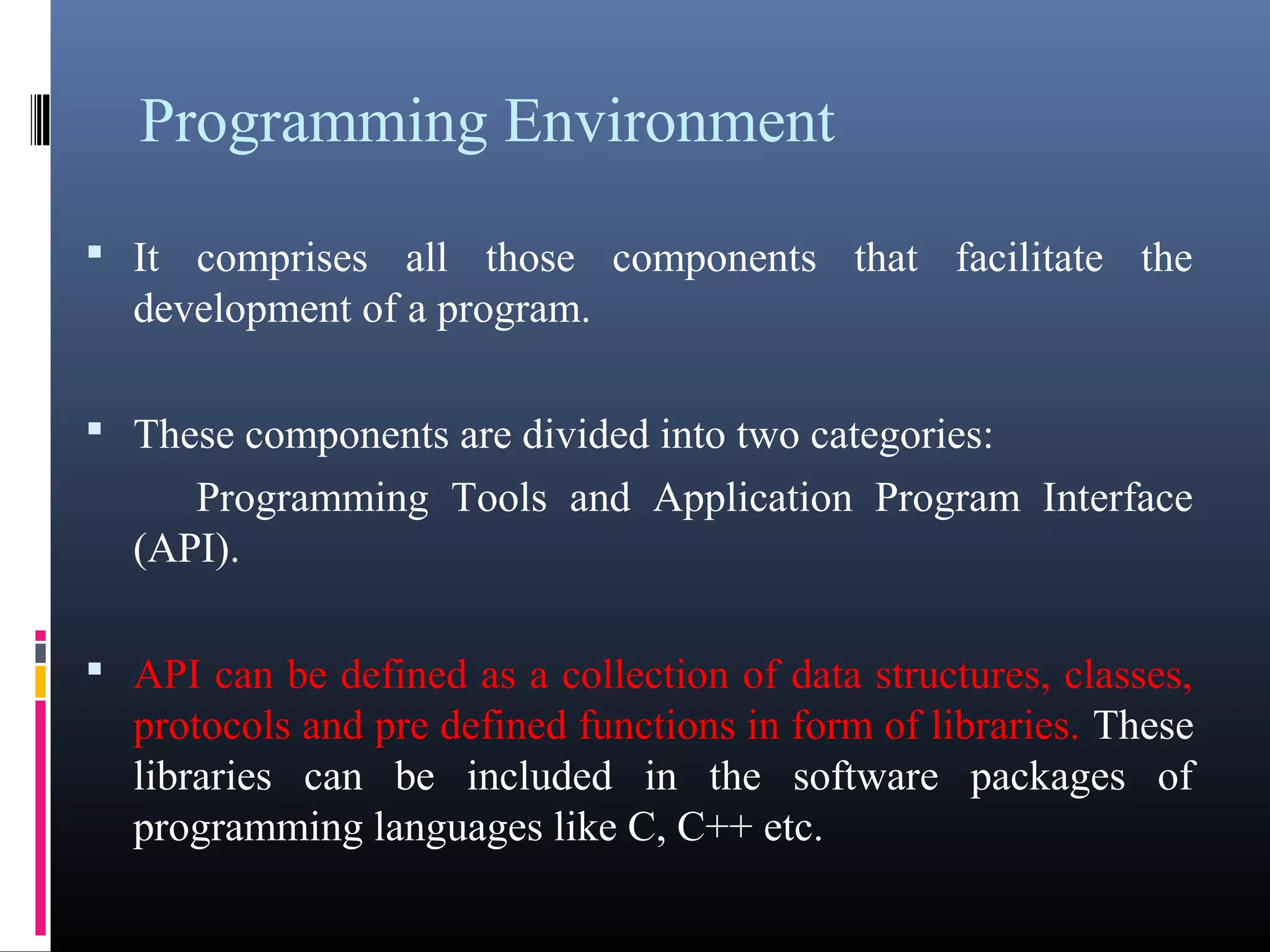 Programming Environment 
• It comprises all those components that facilitate the 
development of a program. 
• These components are divided into two categories: 
Programming Tools and Application Program Interface 
(API). 
• API can be defined as a collection of data structures, classes, 
protocols and pre defined functions in form of libraries. These 
libraries can be included in the software packages of 
programming languages like C, C++ etc. 
 