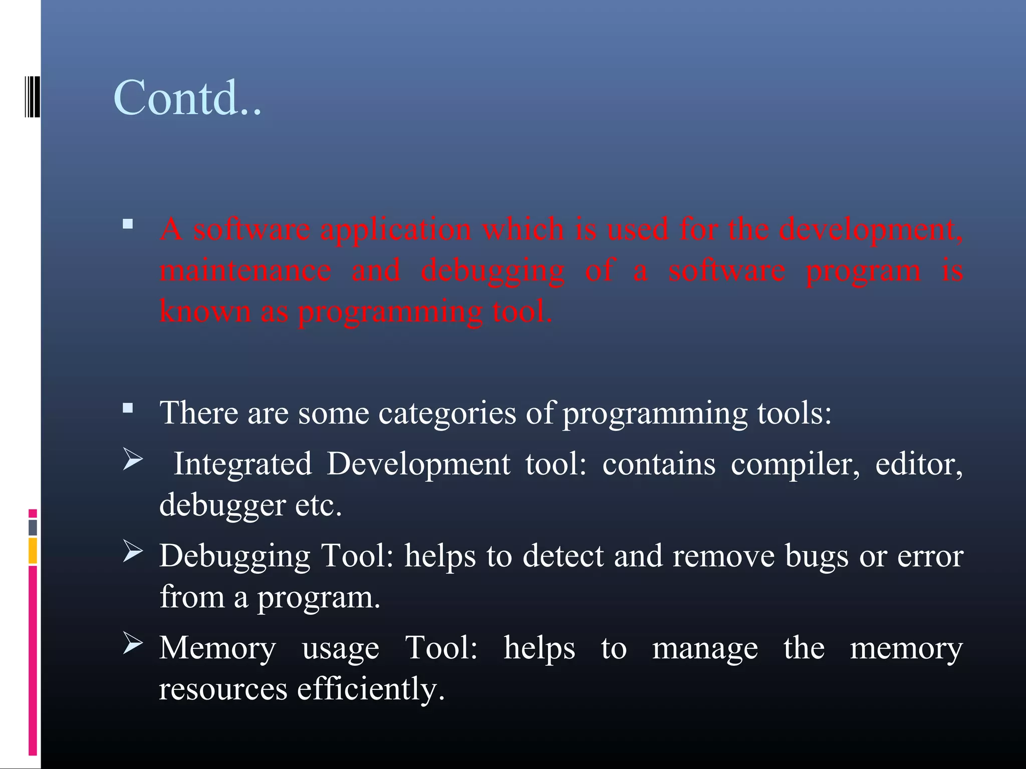Contd.. 
• A software application which is used for the 
development, maintenance and debugging of a software 
program is known as programming tool. 
• There are some categories of programming tools: 
 Integrated Development tool: contains compiler, editor, 
debugger etc. 
Debugging Tool: helps to detect and remove bugs or 
error from a program. 
Memory usage Tool: helps to manage the memory 
resources efficiently. 
 