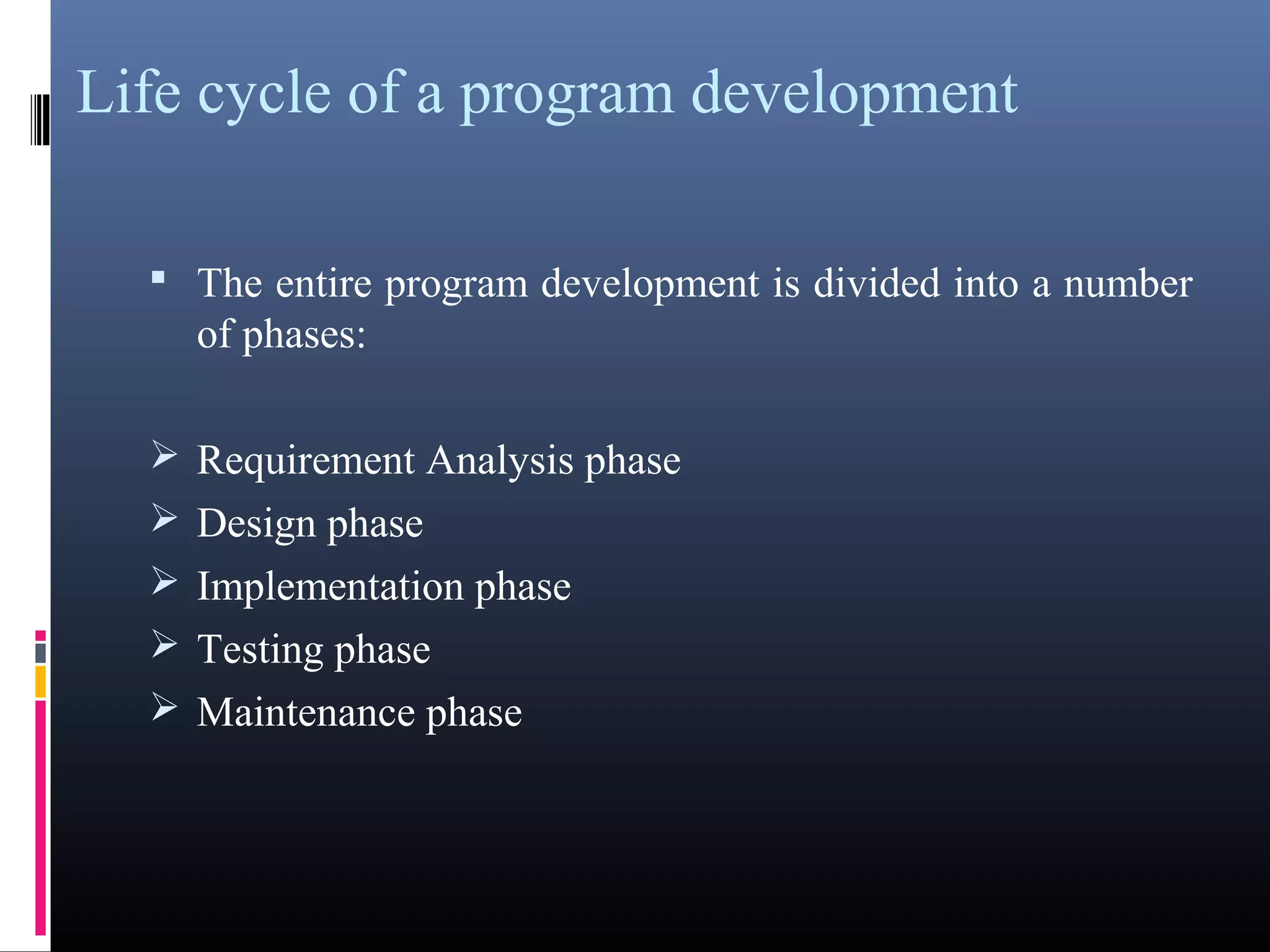 Life cycle of a program development 
• The entire program development is divided into a number 
of phases: 
Requirement Analysis phase 
Design phase 
Implementation phase 
Testing phase 
Maintenance phase 
 