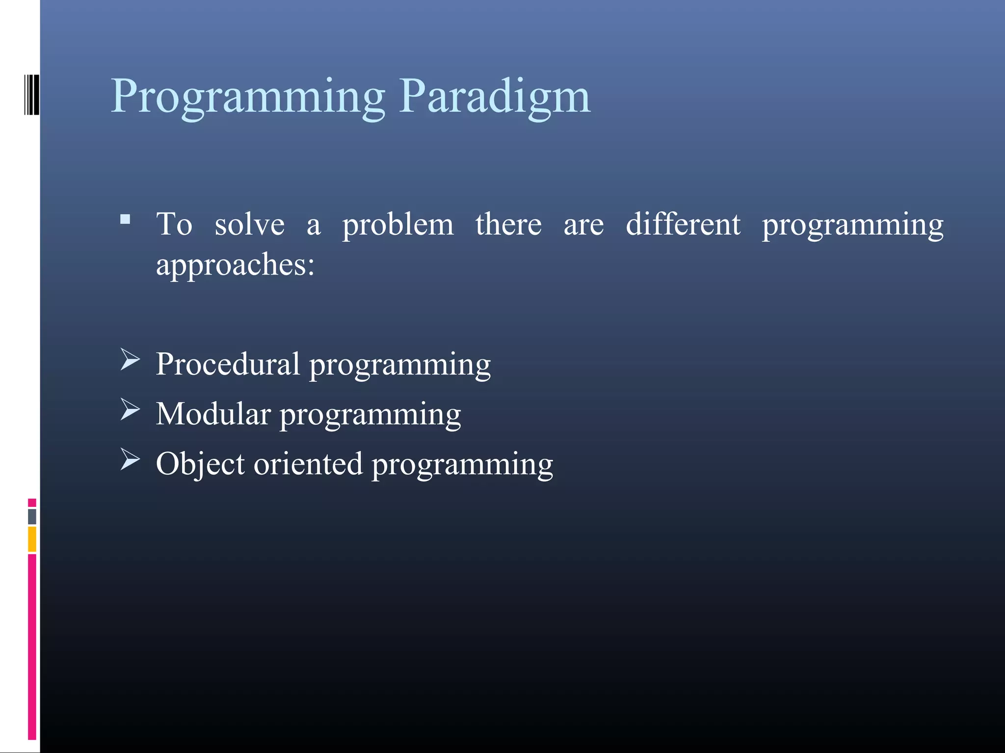Programming Paradigm 
• To solve a problem there are different programming 
approaches: 
Procedural programming 
Modular programming 
Object oriented programming 
 