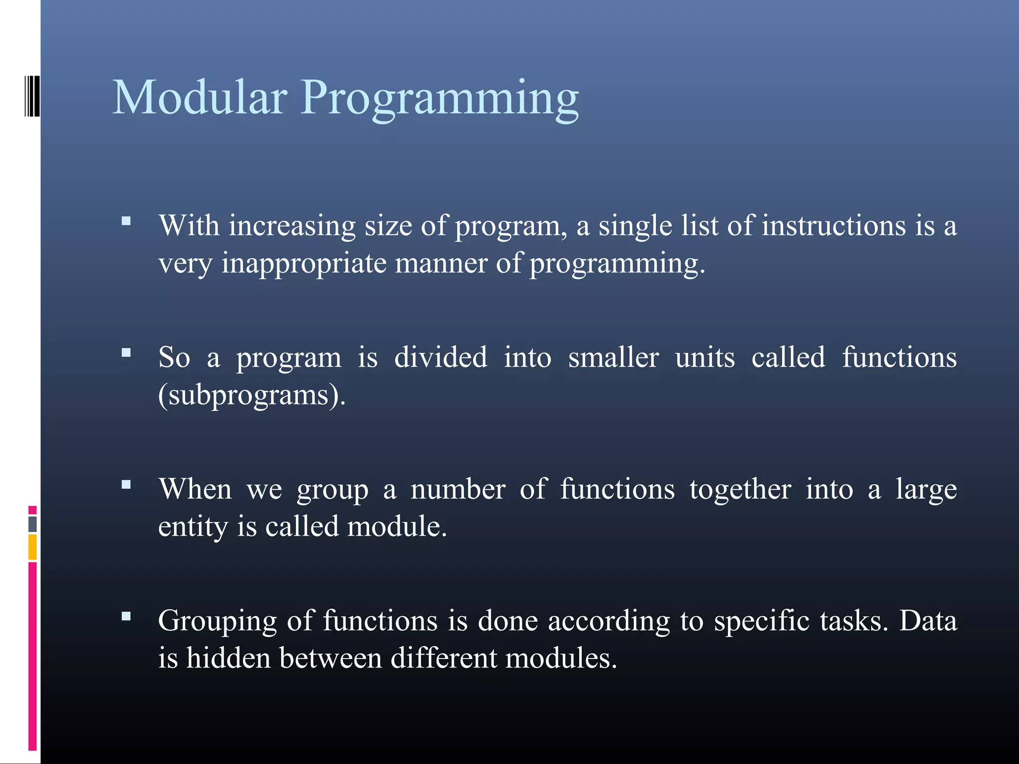 Modular Programming 
 With increasing size of program, a single list of instructions is 
a very inappropriate manner of programming. 
 So a program is divided into smaller units called functions 
(subprograms). 
 When we group a number of functions together into a large 
entity is called module. 
 Grouping of functions is done according to specific tasks. 
Data is hidden between different modules. 
 