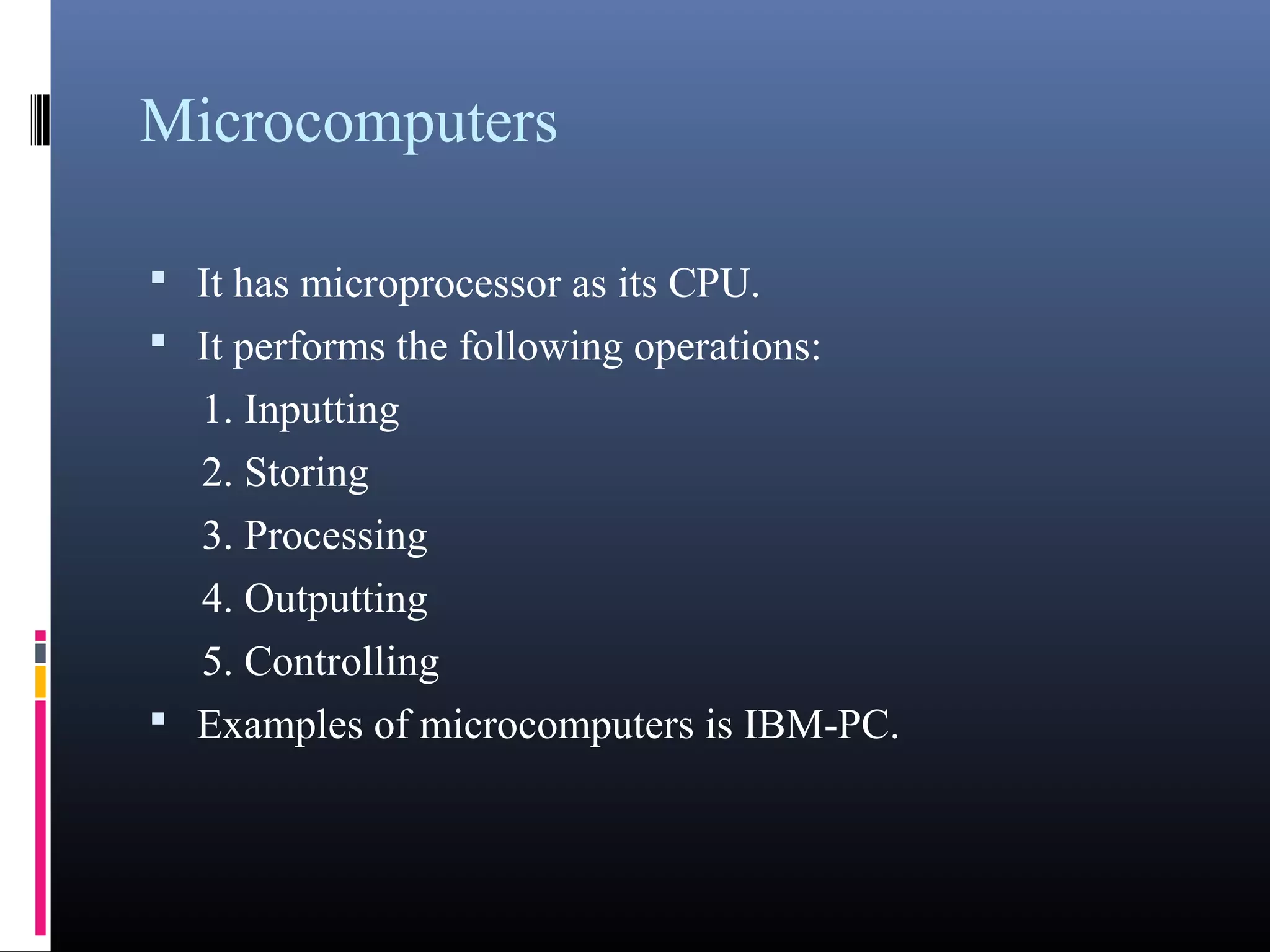 Microcomputers 
• It has microprocessor as its CPU. 
• It performs the following operations: 
1. Inputting 
2. Storing 
3. Processing 
4. Outputting 
5. Controlling 
• Examples of microcomputers is IBM-PC. 
 