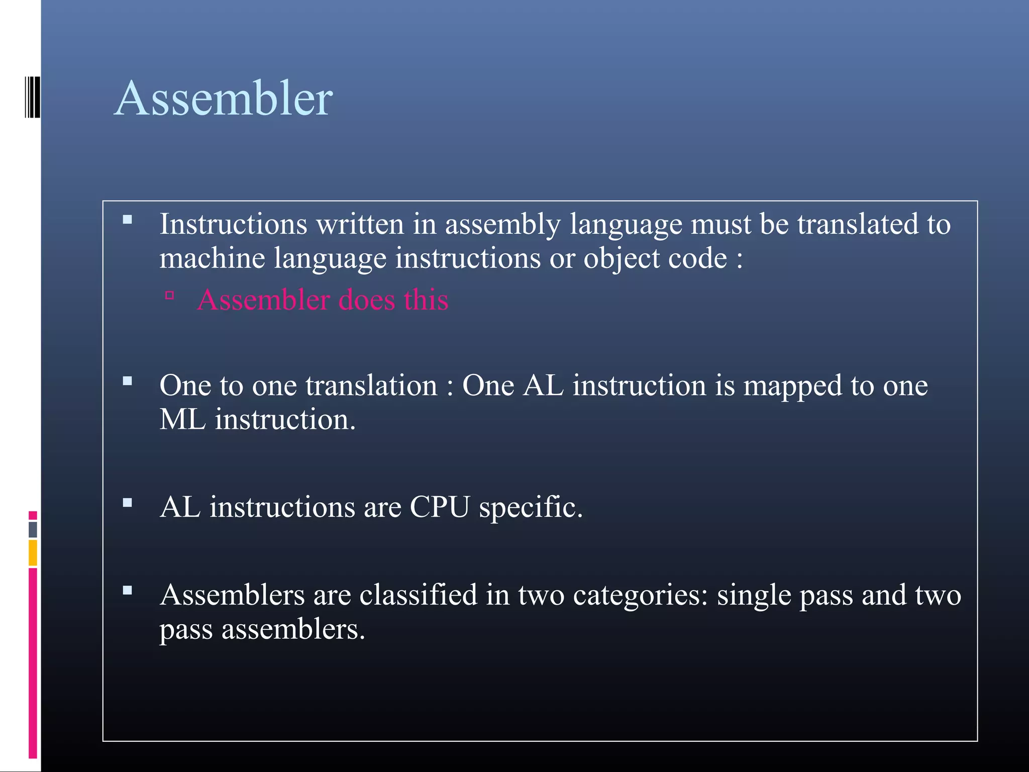 Assembler 
 Instructions written in assembly language must be translated 
to machine language instructions or object code : 
 Assembler does this 
 One to one translation : One AL instruction is mapped to one 
ML instruction. 
 AL instructions are CPU specific. 
 Assemblers are classified in two categories: single pass and 
two pass assemblers. 
 