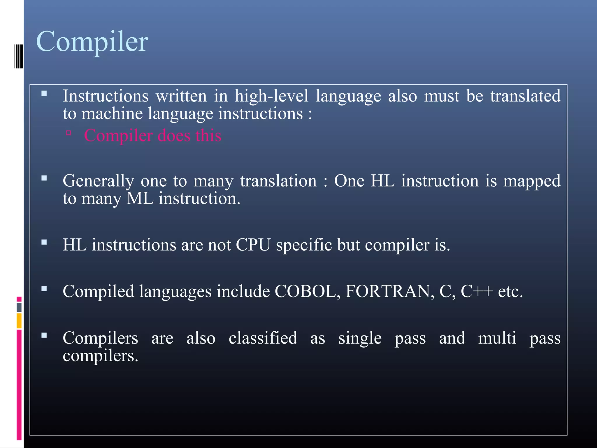 Compiler 
 Instructions written in high-level language also must be translated 
to machine language instructions : 
 Compiler does this 
 Generally one to many translation : One HL instruction is mapped 
to many ML instruction. 
 HL instructions are not CPU specific but compiler is. 
 Compiled languages include COBOL, FORTRAN, C, C++ etc. 
 Compilers are also classified as single pass and multi pass 
compilers. 
 