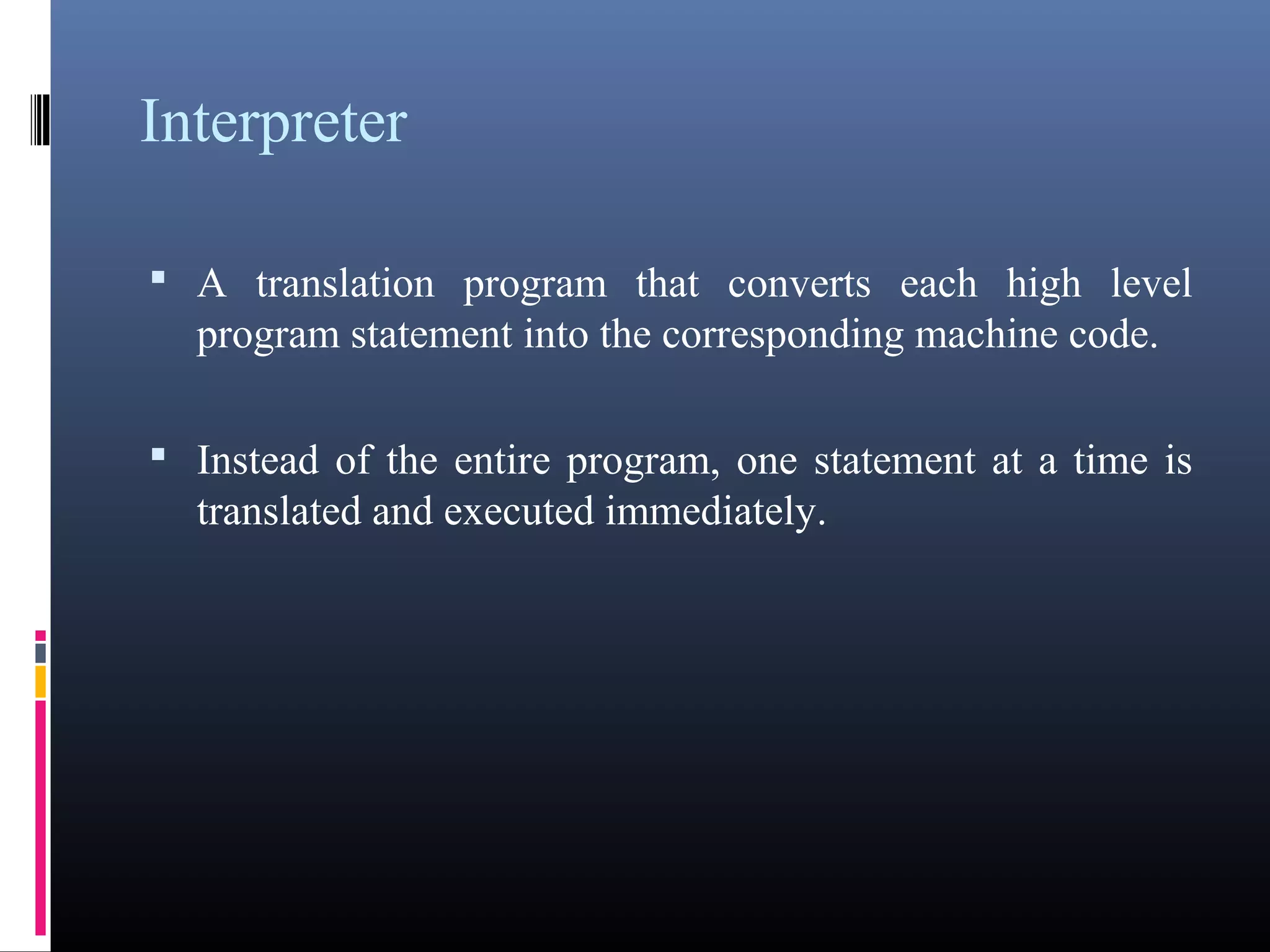 Interpreter 
• A translation program that converts each high level 
program statement into the corresponding machine code. 
• Instead of the entire program, one statement at a time is 
translated and executed immediately. 
 