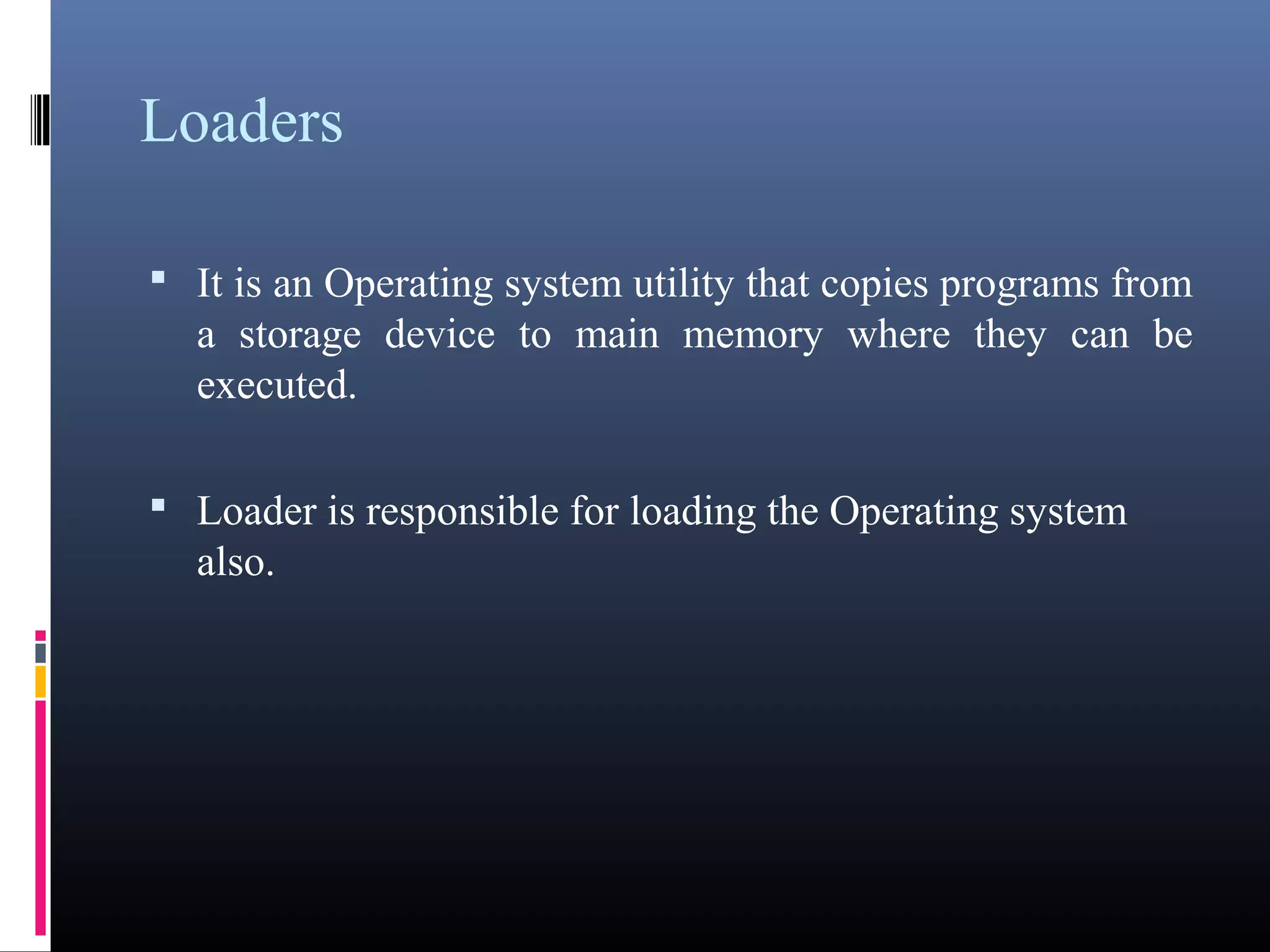 Loaders 
• It is an Operating system utility that copies programs 
from a storage device to main memory where they can be 
executed. 
• Loader is responsible for loading the Operating system 
also. 
 