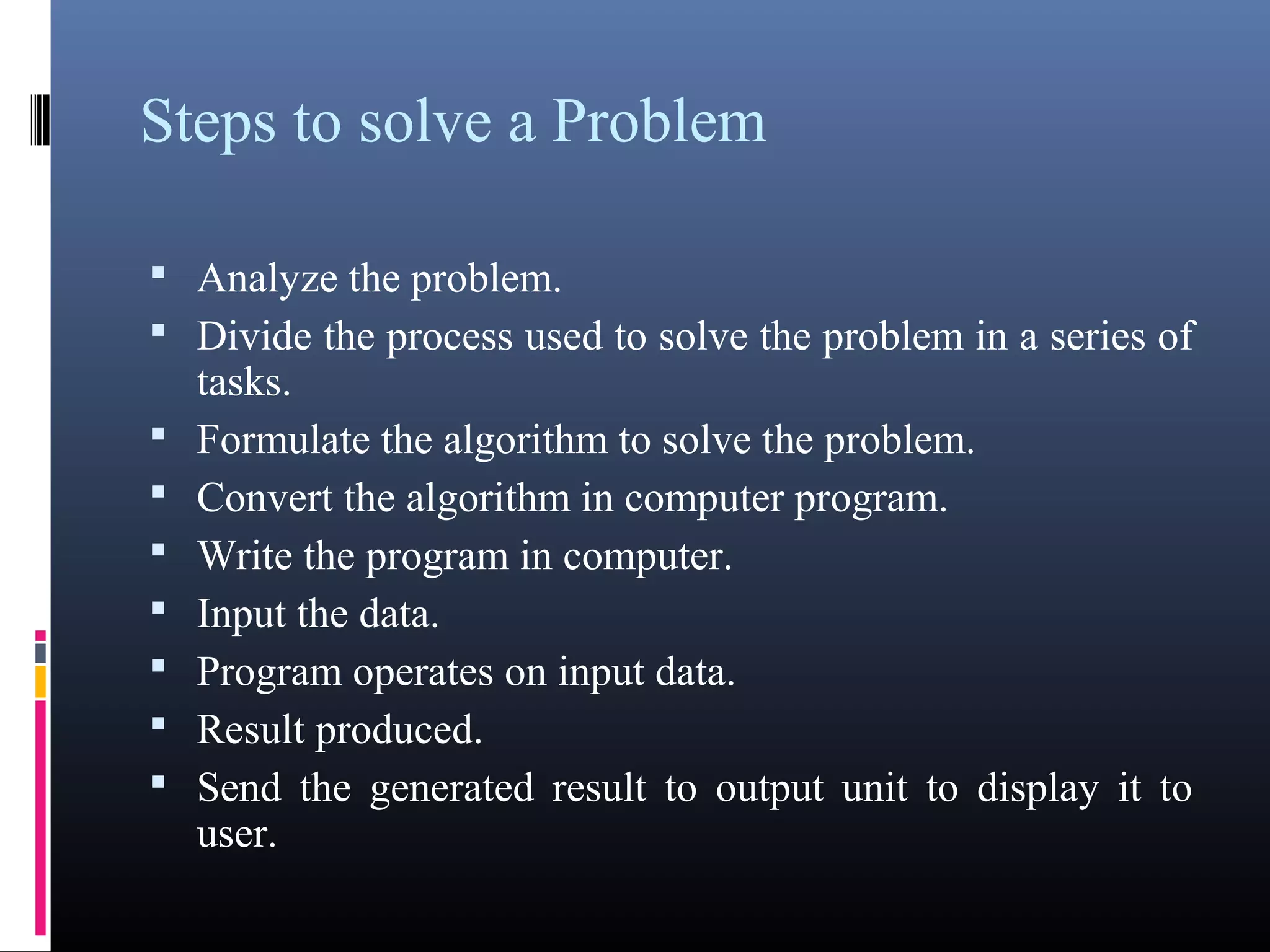 Steps to solve a Problem 
 Analyze the problem. 
 Divide the process used to solve the problem in a series 
of tasks. 
 Formulate the algorithm to solve the problem. 
 Convert the algorithm in computer program. 
 Write the program in computer. 
 Input the data. 
 Program operates on input data. 
 Result produced. 
 Send the generated result to output unit to display it to 
user. 
 