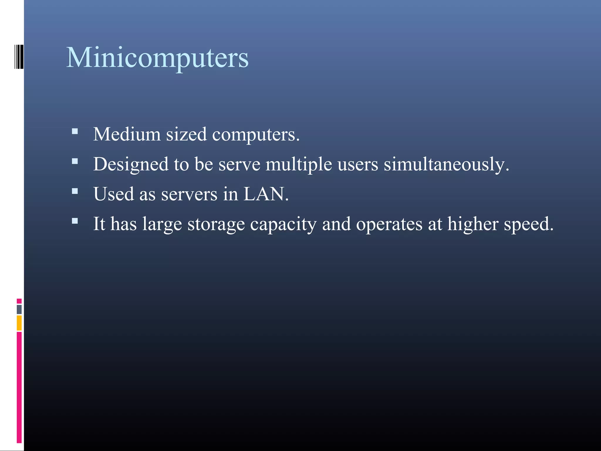 Minicomputers 
• Medium sized computers. 
• Designed to be serve multiple users simultaneously. 
• Used as servers in LAN. 
• It has large storage capacity and operates at higher speed. 
 