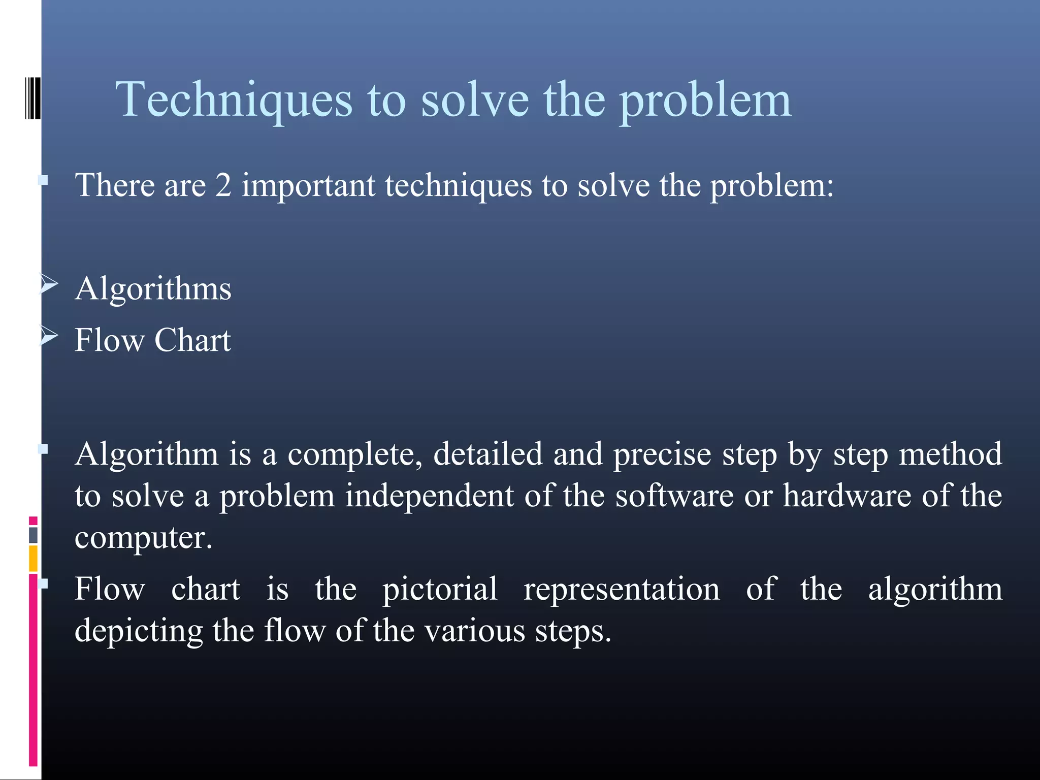 Techniques to solve the problem 
• There are 2 important techniques to solve the problem: 
Algorithms 
Flow Chart 
• Algorithm is a complete, detailed and precise step by step method 
to solve a problem independent of the software or hardware of the 
computer. 
• Flow chart is the pictorial representation of the algorithm depicting 
the flow of the various steps. 
 