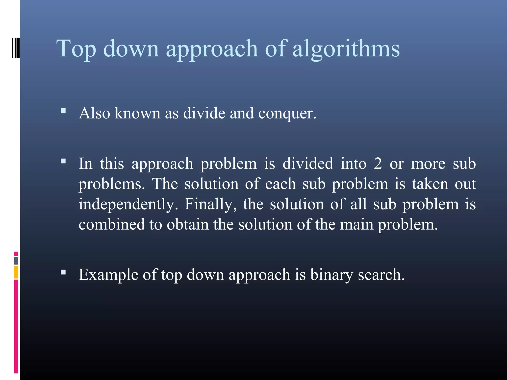 Top down approach of algorithms 
• Also known as divide and conquer. 
• In this approach problem is divided into 2 or more sub 
problems. The solution of each sub problem is taken out 
independently. Finally, the solution of all sub problem is 
combined to obtain the solution of the main problem. 
• Example of top down approach is binary search. 
 