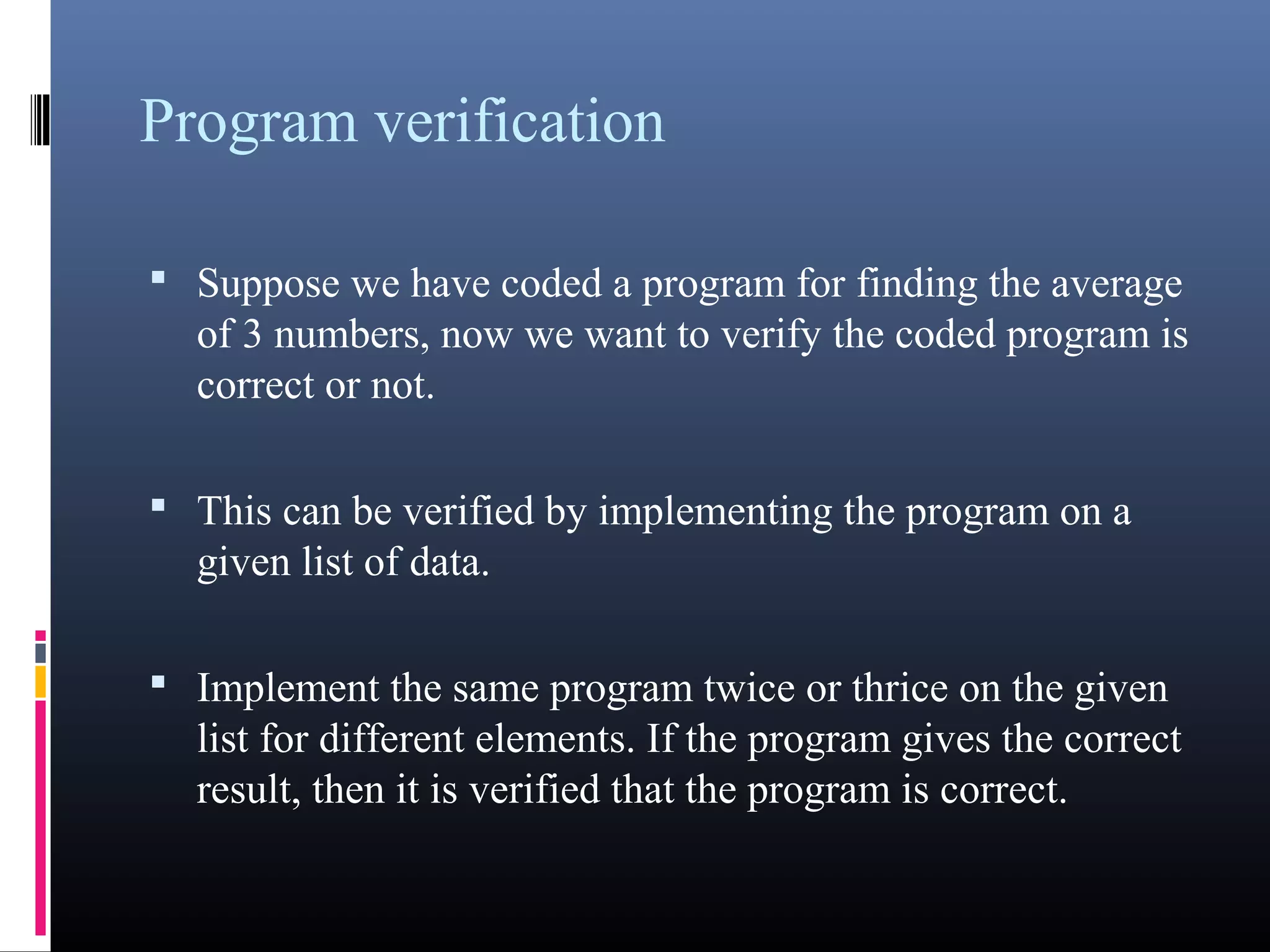 Program verification 
• Suppose we have coded a program for finding the 
average of 3 numbers, now we want to verify the coded 
program is correct or not. 
• This can be verified by implementing the program on a 
given list of data. 
• Implement the same program twice or thrice on the given 
list for different elements. If the program gives the 
correct result, then it is verified that the program is 
correct. 
 